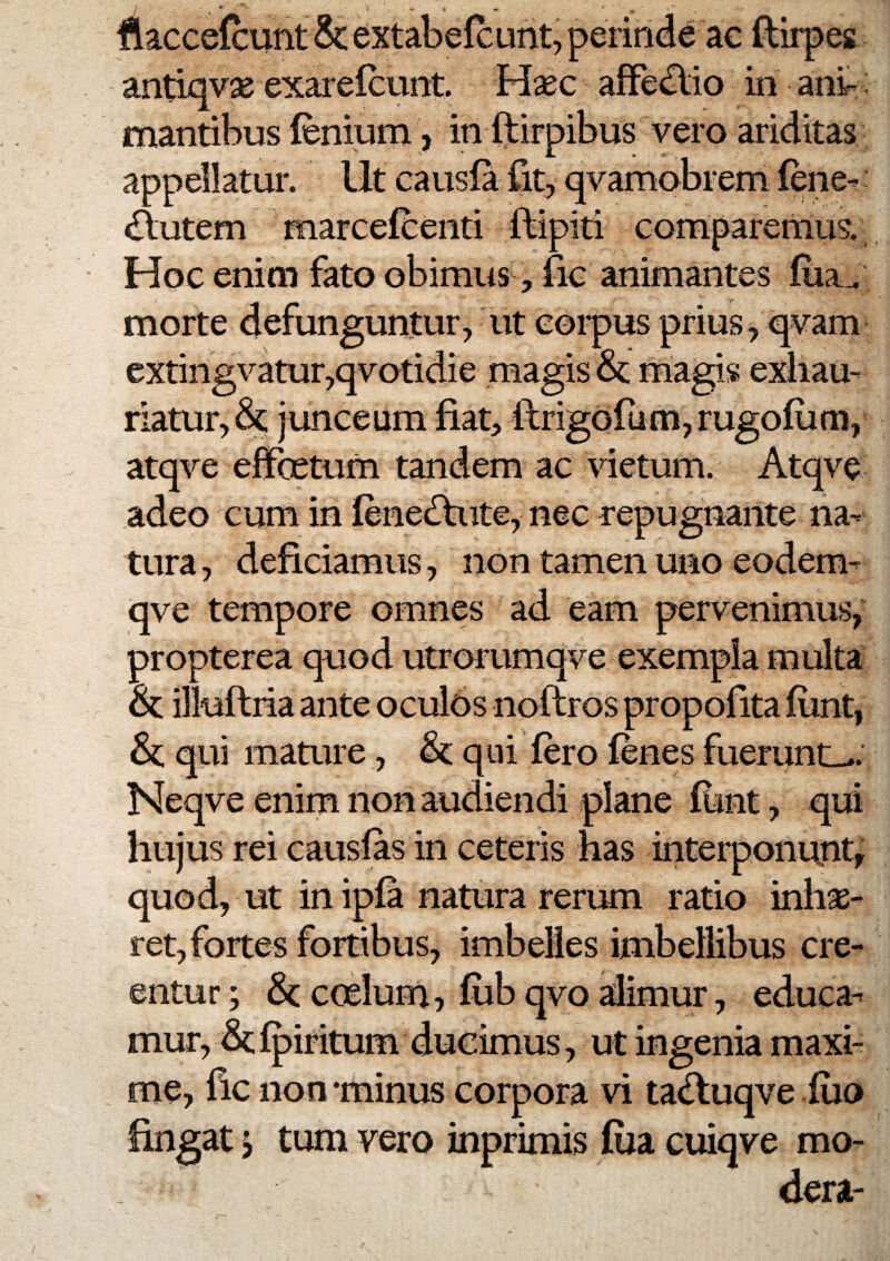 liaccefeunt extabelcunt, perinde ac {lirpes antiqvse exarelcunt Hxc afFedlio in anir: mantibus fenium, in ftirpibus vero ariditas appellatur. Ut causia fit, qvamobrem iene-: <S:utem marcefceiiti ftipiti comparenius.; Hoc enim fato obimus, fic animantes fiia^ morte defunguntur, ut corpus prius, qvam extingvatur,qvotidie magis magis exhau¬ riatur, junceum fiat, ftrigofunijrugoium, atqve effcetum tandem ac vietum. Atqve adeo cum in iene(ftute, nec repugnante na¬ tura, deficiamus, non tamen uno eodem- qve tempore omnes ad eam pervenimus,^ propterea quod utrorumqve exempla multa &; illuftria ante oculos noftros propoiita iunt, &; qui mature, & qui iero ienes fuerunt_>. Neqve enim non audiendi plane font, qui hujus rei causias in ceteris has interponunt^ quod, ut in ipia natura rerum ratio inhae¬ ret, fortes fortibus, imbelles imbellibus cre¬ entur ; & ccelum? iiib qvo alimur, educa¬ mur, dc ipiritum dueimus, ut ingenia maxi¬ me, iic non minus corpora vi tadtuqve iuo lingat j tum vero inprimis fiia cuiqve mo¬ dera-