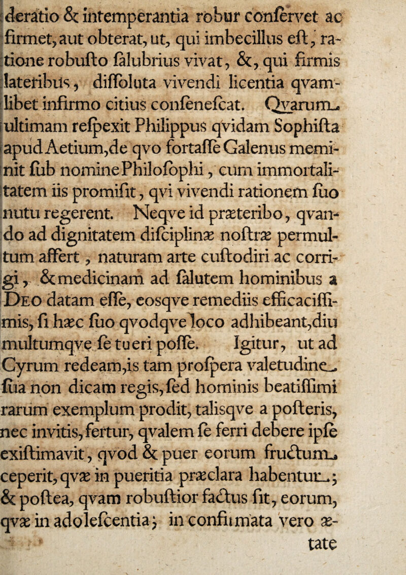 ^featio & intemperantia robur confervet ac •firmet, aut obterat, ut, qui imbecillus eft , ra- ttione robuflo falubrius vivat, &, qui firmis 'lateribus, difibluta vivendi licentia qvam- ilibet infirmo citius coiifenefcat. Qyaruni^ (ultimam refpexit Philippus qVidam Sophifta (apiid Aetium,de qvo fortafle Galenus memi- init fub nomine Philofbphi, ciim immoitali- Itatem iis promifit, qvi vivendi rationem fiio nutu regerent. Neqve id pr^teribo, qvai> do ad dignitatem difciplinse noftr^ permul- itum affert, naturam arte cuftodiri ac corii- igimedicinarh ad (Mutem hominibus a i Deo datam effe, cosqve remediis efficaciffi- mis, fi hsec fuo qvodqveloco adhibeant,diu multumqve fe t u e ri pofle. Igitur, ut ad Cyrum redeam,is tam profpera valetudine^ fua non dicam regis, fed hominis beatiffimi rarum exemplum prodit, talisqve a pofteris, nec invitis, fertur, qvalem fe ferri debere ipfe exiftimavit, qvod puer eorum frudlum_» ceperit, qv^ in pueritia prseclara habentuii.; & poftea, qvam robuftior fadtus fit, eorum, qvse in adolefcentiaj inconfitmata vero x- tate