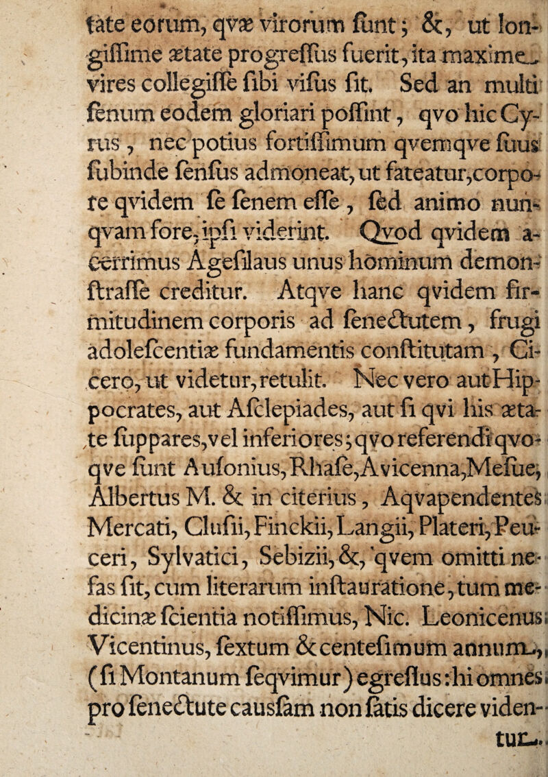 tate eorum, qvx virorum funt; &, ut lon- 'gifilme JBtate progrefllis fuerit,ita maxime.^ vires collegifre fibi vilus fit Sed an multi fenum eodem gloriari polTint, qvo hic Cy¬ rus , nec potius fortiffimum qvemqve fiius fubinde fenilis admoneat, ut fateatur,corpo^ te qvidem fe fenem effe , ffed animo nun^ qvam fore, ipfi viderint Qvod qvidem a- cerrimus Agefdaus unus hominum demon-' flrafle creditur. Atqve hanc qvidem fir¬ mitudinem corporis ad fene^lutem, frugi adolefcentise fundamentis conflitutam , Ci¬ cero, ut videtur, retulit Nec vero autHip- pocrates, aut Afclepiades, aut fi qvi his seta- Ve flippares,vel inferiores;qvoreferendi*qvo- qveiiint Aufonius,Rhafe,Avicenna,Mefuej, Albertus M. &: in citerius, AqVapendenteS; Mercati, Clufii, Finckii, Langii, Plateri, Pem ceri, Sylvatici, Sebizii, qvem omitti ne¬ fas fit, cum literarum inftauratione,t;um me¬ dicina fcientia notiffimus, Nic. Leonicenus; Vicentinus, fextum &centefimum annum^,i (fi Montanum feqvimur) egrefius :hi omnCSi pro fenecfiute causfam non fatis dicere videii-
