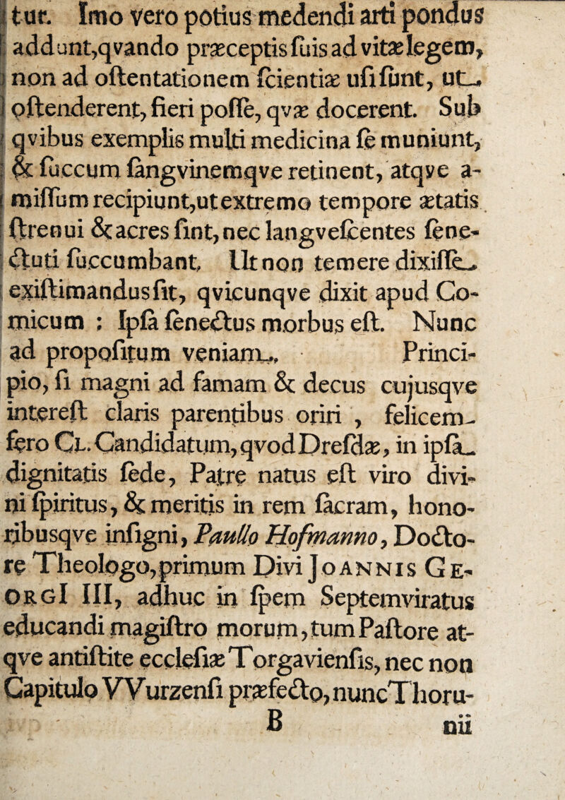 I tuf. Imo vero potius medendi arti pondus E addunt,qvando prseceptisfuis ad vitselegem, i non ad oftentationem fcienti^e ufifont, I pftenderent, fieri pofie, qv$ docerent. Sub f qvibus exemplis mulri medicina fe muniunt, l ^ iliceum iangvinemqve retinent, atqye a- 1 miffum recipiunt,utextremo tempore setatis . i ftreoui dcacres fint, nec langveiicentes iene* : ftuti iuccumbant llt non temere dixiflL- I exiftimandusfit, qvicunqve dixit apud Co¬ micum ; Ip0 iene<!^us morbus eft. Nunc ad propofitum venianx^ Princb pio, fi magni ad famam dc decus cujusqve intereil claris parentibus oriri , felicem^ fero Cx. Candidatum, qvodDreidse> in ipOu dignitatis fede, Patre natus efi: viro divi¬ ni ipiritus meritis in rem fecram, hono- ribusqve infigni, P^u^o Hofmannoy Dodo- re TheolOgo,primum Divi Joannis Ge- ORgI III, adhuc in ipem Septemviratus educandi magiftro morum, tum Paftore at- qve antiftite eccIefiseTorgavienfis, nec noa Capitulo VVurzenfi pt^fedo, nuncThoru- B nii