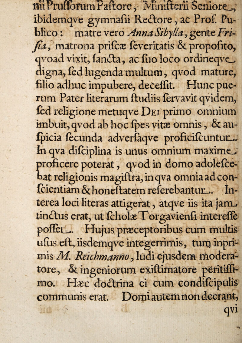 Hii rraitofum i:aitore y rviinittsni bemore:^^ ibidemqve gymnafii Rediore, ac Prof. Pu¬ blico : matre vero Anna Sibylla:, gente Fri- matrona prifc^e leveritatis & propofito, qvoad vixit, fan^la, ac fiio loco ordineqve^ digna, fed lugenda multum, qvod mature, filio adhuc impubere, deceflit. Hunc pue¬ rum Pater literarum ftudiis fervavit qvidem, l^d religione metuqve Dei primo omnium imbuit, qvod ab hoc Ipes vitas omnis, au- fpicia fecunda adverfaqve proficifcuntuiL.r In qva difciplina is unus omnium maxime_^ proficere poterat, qvod in domo adolefce- bat religionis magiftra,inqva omnia ad cqm fcientiam & h oneftatehi referebantur-*. In¬ terea loci literas attigerat, atqve iis ita janu tin£tus erat, ut fchol^eTorgavienfi interefle poflet-.. Hujus prseceptoribus cum multis ufus eft, iisdemqve integerrimis, tuitj iripii- mis M. Reichmanno, ludi ejusdem rriodera- tore, & ingeniorum mo. Hsec docftrina ei cum condifcipulis communis erat. Domi autem non deerant, - . qvi