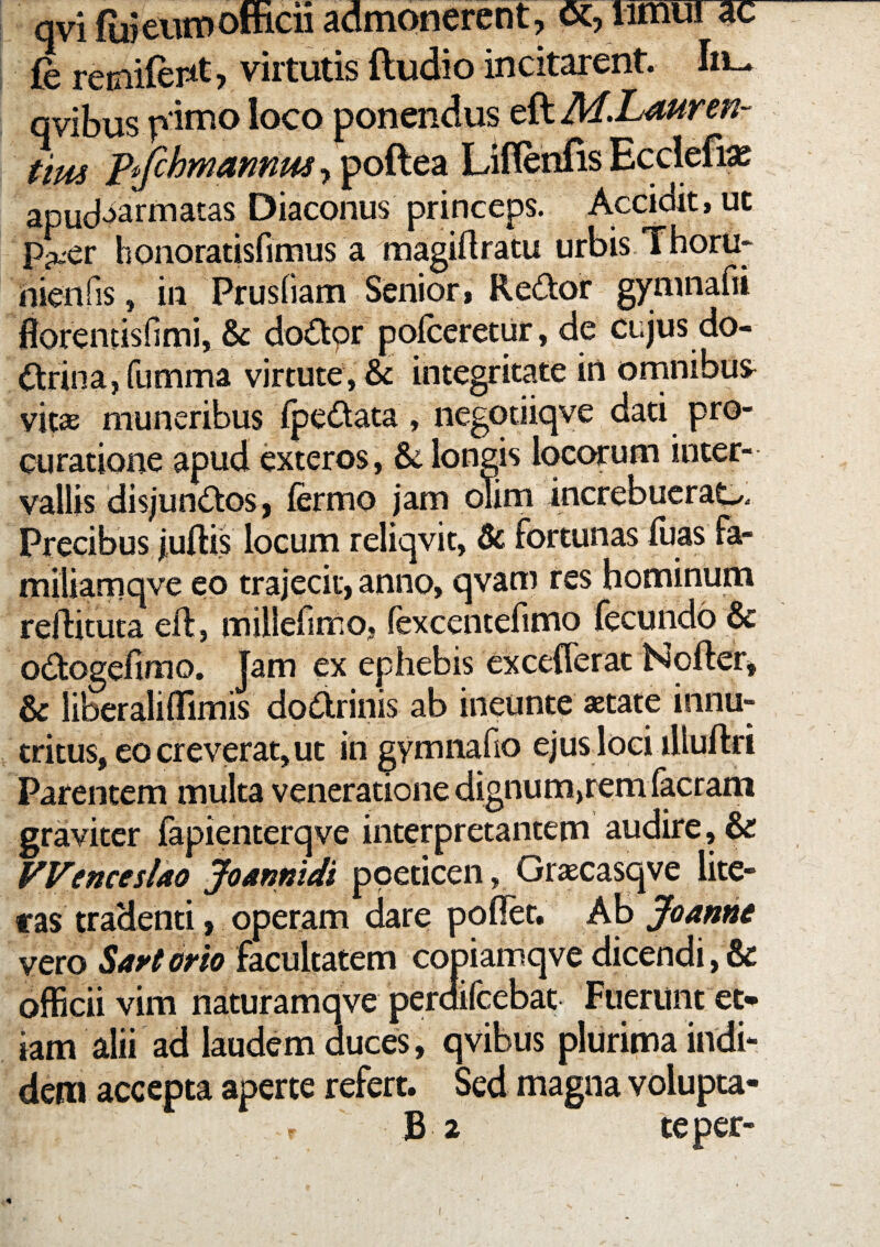 qvi fuieiitPofficii admonerent, oc, limui ac (e reciiientj virtutis ftudio incitarent. Iii^ qvibus p imo loco ponendus eft tim pifchmannus Liflenfis Ecclefia^ apud^^armatas Diaconus princeps. Accidit, uc p^er honoratisfimus a raagiftratu urbis Thoru- nienfis, in Prusliam Senior, Re(ftor gynmafii fforentisfimi, & doOtor poiceretiir, de cujus do¬ ctrina, fumma virtute, & integritate in ornnibus^ vit^ muneribus fpeCtata, negotiiqve dati pro¬ curatione apud exteros, & longis locorum inter¬ vallis disjunctos, fermo jam oTim increbueraC/. Precibus juftis locum reliqvit, & fortunas luas Fa- miliamqve eo trajecit, anno, qvam res hominum reflituta eft, millefimo, fexcentefimo fecundo & oCtogefimo. Jam ex ephebis excefferat Nofter, & liberalifllmis dpCtrinis ab ineunte aetate innu¬ tritus, eo creverat, ut in gymiiafio ejus loci illuftri Parentem multa veneratione dignum,rem facram graviter fapienterqve interpretantem audire, & VVencesUo JoAnnidi poeticen, Gr^casqve lite- ras tradenti, operam dare pollet. Ab Joanhe vero facultatem copiamqve dicendi,& officii vim naturamqve perdifcebat Fuerunt et¬ iam alii ad laudem duces, qvibus plurima indi¬ dem accepta aperte refert. Sed magna volupta-