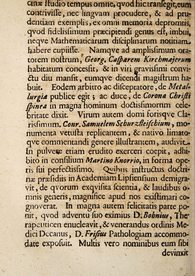 cin» Itudid tempus omrte,qvod hic tranlegif,cu(i| CoiKriviire, [iec iingvam |]irDCudere ^ & ad pru? denciam exemplis, ex omni memoria depromtis, . qvod fidelisfimum praecipiendi genus eft, imbui, neqve Mathematicarum difciplinarum notitianu habere cupiiffe. Namqve ad amplisfimum orat- torem noftrum, Georg^ Cafparem Kirchmajerum habitatum concesfit, & in viri gravisfimi convi- £tu diu manfit, cumqve dicenai magiftrum ha¬ buit. Eodem grbitro ac difceptatore, de MetaU lurgid publice egit 5 ac duce, de Corona Cbrifii Jpinea in magnahominum dodlisfimornm cele¬ britate dixit. Virum autem domi forisqve Cia* risfimum, Conr.SammhmSobarz^eifcbmm, mo¬ numenta vetufta replicantem, ^nativo limato* qve commentandi genere illuihantem, audiviL., in pulveip etiam erudito exerceri coepit, adhir bito in confilium Martim Knorrio^ in forma ope¬ ris fui perfedisfimo. C^Kns inftru^tus doctri¬ nae praefidiis in Academiam Lipfienfium demigra¬ vit, de qvorum exqvifita fcientia, & laudibus o- mnis generis, magnifice apud nos exiflimari co¬ gnoverat. In magna autem felicitatis parte po¬ nit, qvod adventu fuo eximius The* rapeuticen enucleavit ,& venerandus ordinis Me¬ dici Decanus, D. Frifitu Pathologiam accommo¬ date expofuit. Multis vero nominibus eum fibi devinxit