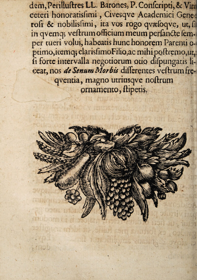 dem,Perilluftres LL. BaroneS) P. Confcripti, Sc Virb eeteri honoratisfimi, Civesqve Academici Gene rofi: & nobilisfimi, ita vos rogo qvjefoqve, ut, fi in qvemqj veftruin officium meum perl&nGre fem. per tueri volui, habeatis hunc honorem Parenti o- i ptimo,kemq} clarisfimoFilio,ac mihi pQftremo,ut, I 11 forte intervalla negotiorum otio difpungacis li¬ ceat, nos de veftrumfrer . qventia, magno utriusqve noftrom ornamento, ftipetis? 4 I / 1