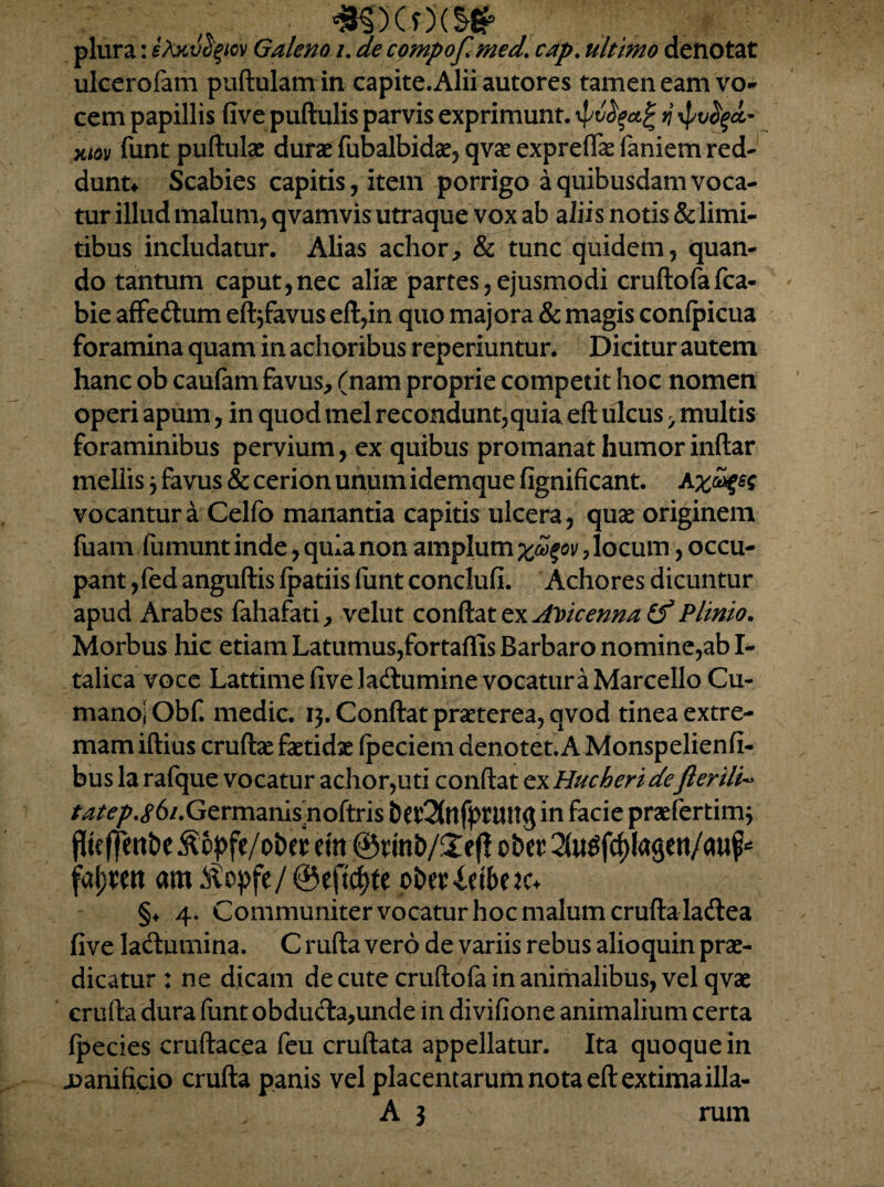 *SXO'<S* plura: iAxvo^ov Galeno i. de compofmed. cap. ultimo denotat ulcerofem puftulamin capite. Alii autores tamen eam vo- cem papillis five puftulis parvis exprimunt, n \pvfyd~ xtov funt puftulae durae fubalbidae, qvae exprelfe faniem red¬ dunt* Scabies capitis, item porrigo a quibusdam voca¬ tur illud malum, qvamvis utraque vox ab aliis notis & limi¬ tibus includatur. Alias achor, & tunc quidem, quan¬ do tantum caput,nec aliae partes, ejusmodi cruftofafca- bie affetftum eftjfavus eft,in quo majora & magis conlpicua foramina quam in achoribus reperiuntur. Dicitur autem hanc ob caufam favus, (nam proprie competit hoc nomen operi apum, in quod mei recondunt,quia eft ulcus > multis foraminibus pervium, ex quibus promanat humorinftar mellis} favus & cerion unum idemque fignificant. vocantur a Celfo manantia capitis ulcera, quae originem fuam fumunt inde, quia non amplum xd$ov, locum, occu¬ pant ,fed anguftis fpatiis funt conclufi. Achores dicuntur apud Arabes fahafati, velut conftat ex AVicenna id Plinio. Morbus hic etiam Latumus,fortaftis Barbaro nomine,ab I- talica voce Lattime five ladtumine vocatura Marcello Cu¬ mano; Obf. medie. 13. Conftat praeterea, qvod tinea extre¬ mam iftius cruftae faetidae (peciem denotet. A Monspelienfi- bus la rafque vocatur achor,uti conftat ex Hucheridefterili« tatep.86/.Germanis noftris bet'2(nfprun<5 in facie praefertim* flkffen&e ^?6^fe/ot>e^ em ©rmt>/£efl otw StoSfcfrtagen/aufc fa^eit am^ci>fe/@eftc^fe oberXeibeja §♦ 4. Communiter vocatur hoc malum erufta latftea five ladlumina. C rufta vero de variis rebus alioquin prae¬ dicatur : ne dicam decute cruftofa in animalibus, vel qvae erufta dura funt obducla,unde in divifione animalium certa fpecies cruftacea feu cruftata appellatur. Ita quoque in jaanificio erufta panis vel placentarum nota eft extimailla-