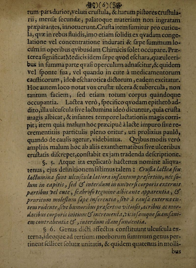 #$>(*)(§* rum-pars durior, veluti crudula, deflatum piftoreschiftula- rii, mcnfac fecunda:, palatoque materiam non ingratam praeparantes, innotuerunnCrufta item fumitur pro cuticu¬ la, qvae in/rebus fluidis,imo etiam folidis ex qvadam conge¬ latione vel concentratione indurari & faepe fummum lo¬ cum in operibus qvibusdam Chimicis folet occupare. Prae¬ terea fignificatMedicisidem fepe qvod efchara,quarolceri- bus in fumma parte qvafi operculum adna{citur,& quidem vel fponte fua, vel quando in cute a medicamentorum eaufticorum, ide& efcharotica didorum, eadem excitatur. Hoc autem loco notat vox crudae ulcera & tubercula, non tantum faciem , fed etiam totum corpus quandoque occupantia. Ladea vero, fpecifico qvodam epitheto ad¬ dito,illa ulcufcula five ladumina ideo dicuntur, quia cruda magis albicat, & infantes tempore ladationis magis corri¬ pit j item quia malum hoc pracipue alade impuro five re- crementitiis particulis pleno oritur, uti prolixius paulo, quando de caufis agetur, videbimus. Qvibus modis vero amplius malum hoc ab aliis exanthematibus five ulceribus crudatis difcrepet,condabit ex jam tradenda defcriptione. §. 5. Atque ita explicato hadenus nomine aliqva- tenus, ejus definitionem fidimus talem : Crufta UUeafeu UBumina funt ulcufcula latiora infantumpr&fertim, nec fi- lum in capitis ,fed £f interdum in tmiberficorporis externis partibus Tf>el cute, fi abra fi tegmine albicante apparentia, £f pruritum moleflum fipe inferentia y fb e a caufa externa cis * tem rodente fihe humoribusprsfertm vitio (is,,acribus ac mor¬ dacibus corporis initium£3 incrementagckicjamqite fuamfani- em contrahentia Cf, interdum illam fundentia. § 6. Genus didi aflfedus condituunt ulcufcula ex¬ terna, ideoque ad tertium morborum fummum genus per¬ tinent fcilicet folutas unitatis, & quidem quatenus in molli- - bus