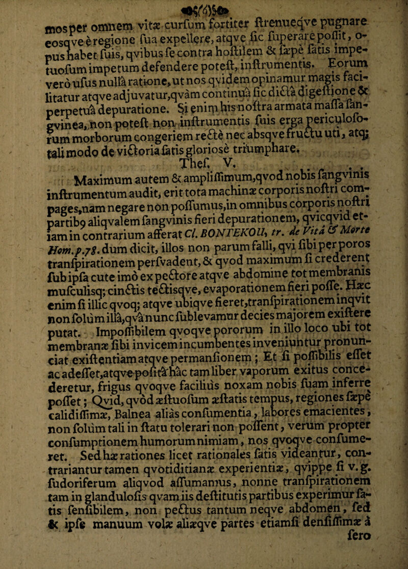 mosper omnem vitae curfum fortiter ftrenueqve pugnare- eosqve e regione fua expellere, atqve fic fuperarepoflit, o- pushabet fuis, qvibus ft contra hofitilem & fepe fatis impe- tuofumimpetum defendere potefl, inftrumentis. veroufus nulla ratione,ut nos qvidem opinamur magis facn litatur atqve adjuvatur,qvam continua fic dicla digeltjone oc perpetui depuratione. Si enim his noftra armata mai.a ian^ gvinea, non poteft non bftrumentis fuis erga penculoio- rum morborum congeriem refte nec absqve fructu uti, atqj tali modo de viatoria fetis gloriose triumphare. Thefi V, f f Maximum autem & ampliflimum,qvod nobis fengvmis inftrumentum audit, erit tota machinae corporis noftri com- pages,nam negare non poflumus,in omnibus corporis nottri partibo aliqvalemfangvinis fieri depurationem, qvicqvid et- famin contrarium afferat Cl. BONTEKOU, tr. deVita Morte Hom.p.jS. dum dicit, illos non parum falli, qvifibi per poros tranfpirationem perfvadent, & qvod maximum fi crederent fub ipfe cute imo ex peftore atqve abdomine tot membranis mufculisq; cinftis te&isqve, evaporationem fieri polle, nxc enim fi illic qvoq; atqve ubiqve fieret,tranfpirationem inqvit non folum illa,q v£ nunc fublevamur decies majorem exiftere putat. Impoflibilem qvoqve pororum in.illo loco ubi tot membranae fibi invicem incumbentes inveniuntur pronun- ciat exiftentiamatqvepermanfionem; Et fi poflibilis eflet ac adeflet,atqvepofii'hac tam liber vaporum exitus conce¬ deretur, frigus qvoqve facilius noxam nobis fuam inferre poflet; Qvid, qvod aefiuofum ^fiatis tempus, regiones faepe calidiflimae, Balnea alias conflimentia y labores emacientes, non folum tali in ftatu tolerari non poflent, verum propter confumptionem humorum nimiam , nos qvoqve confume- ret. Sed hae rationes licet rationales fatis videantur, con- trariantur tamen qvotiditianae experientiae, qyippe fi v. g. fudoriferum aliqvod affumamus, nonne tranfpirationem tam in glandulofis qvam iis deftitutis partibus experimur fe¬ tis fenfibilem, non pe&us tantum neqve abdomen, fed & ipfe manuum vote aliaeqve partes etiamfi denfifiimae d fero