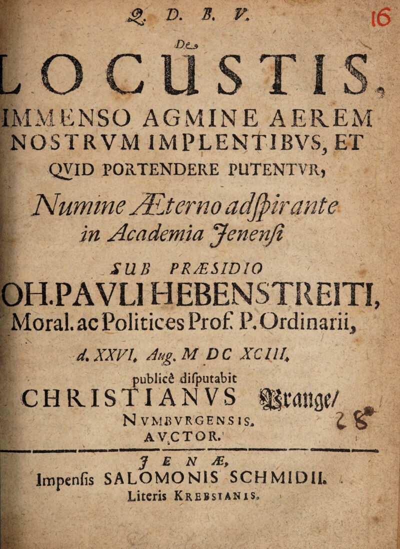 jQ D. B. V. i 6 O CUSTI IMMENSO AGMINE AEREM NOSTRVM IMPLENf JBVS, ET 1/ QVID portendere putentvr, Numme Alterno adfpir/1r in Academia ‘Jenenfi SUB PR/ESIDIO Pp Mi Moral. ac Politicos Pro£ P, Ordinarii,, d. XXVI Aug. M D C XC nh publici difputabit CHRISTIANVS fgrdlige/ N VMBVRGENS IS. Z- & A VCTOR.' i J E N Ai, Impenfis SALOMONIS SCHMIDU, Literis Krebsianis»