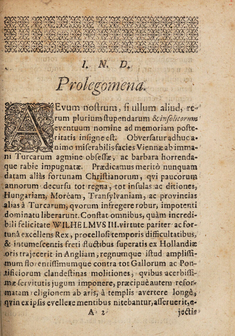 gpmenaK Evum-riaftrum , fi ullum ali-iklpcc^. rum pluriomftup^ttdarum iktnfblkortm* eventuum ^nomine ad memoriam pofire- ritatis infjgneeft; Obve rfatura dhuea• cutno miferabi!isfacies Vimn&ab imrna»' ni Turearum agtnine obleifk, ac barbara horrenda» que rabie impugnata. Praedicamus merito nunquam datam alias fortunam Ghriftianorum , qvi paucorum ; annorum deeurfu tot!regna /pot infulas ac ditiones, • Hungariarrr, Moream, Tranfylvaniam^ac provincias alias a Turearum, qvorurn infregere robur, impotenti dominatu liberarunt. Confiat omnibus, quam incredi- ; bili felicitate WILHELMVS IlLvirtute pariter ac for¬ tuna excellens Rex > procellofi temporis difficultatibus/ & intumefeeatis freti Hudtibus fuperatis ex Hollandias oris trajecerit in Angliam > regnumque iftud ampliffi» mumfloi eetiffimumque contra tot Gallorum ac Pot$r iifkiorum clandeftmas molitiones, • qvibus acerbiffi- m-ae-fervitutis jugum imponere, praecipue.autem refor* . matam religionem- ab aris, 4 -templis -avertere longe-:.}f qyia ex ipfis evellere mentibus nitebantur,aflTeruerit,® Ak %* '