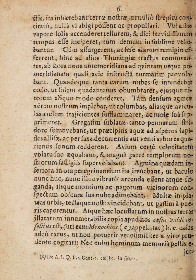 #isy ita inhaereban rterra' noft rse >ut • citato*, nulla vi abigipoffent ac propulTarL Vbi asftas vapore Tolis a€cenderet£ellurem?&dieifervidif!imum tempus e(Te inciperet, tum demum in fublime vehe¬ bantur.» 'CMm affurgerent, aeTeTe alarum remigio ef¬ ferrent,-h-inc ad alios Thuringis tradus commean» tes?ab hora nona antemeridiana ad qvintam usque po- meridianam quafi - acie inftru&a turmatim provola* bant. Quandoque tanta earum nubes Teintendebat coelo, ut Toleni quadantenus obumbraret >ejusque ni» torem aliquo- modo conderet. Tam denfutn agmen aerem noftrutn implebat,- ut columbas, alrasque avku* ias cadum trajicientes Tuffiaminaref, ac mole fu a Tup- primeret* Gregatim fublatae^ tanto pennarum ftri« dore Ts-movebantjUt praecipitis aquae ad aTperos lapi* desallif^ ac per Taxa decurrentis aut venti arbores qua¬ erentis Tonum redderent.- -Avium- certe velocitatem volatu Tuo aequabant', & magna parte templorum no- Morum faftigiis Tup er volabant. ^Agmina quadam in» Jeriora-iti oraperegrinantitim m irruebant ? ut baculo nuncfiuc, nunc illuc-vibrat'6 arcenda effent atque fu¬ ganda^ iisque montium ac pagorum vkmorura coip- fpedum obTcura Tua nube adimebant» - Multae in pla¬ teas urbis, tedaquenoftraincidebanr, ut paffim a pue¬ lis caperentur» Atque haec locuftarum in noftras terrasv illatarum innumerabilis copia apud nos 'c&fus Ttaldein* fvlitns eft,(dti tam Menochius ( cJ appellitat) h. e» eafus adeo rarus* ut non potuerit, veroflmilitcr a viro pru*3 dente cogitaris Nec enim•homin-uni- memoria peftk e* f; •; ' }m* (c^-De At T» Q* I>»2* Csjflt* t„ ca£|o, 1 I l