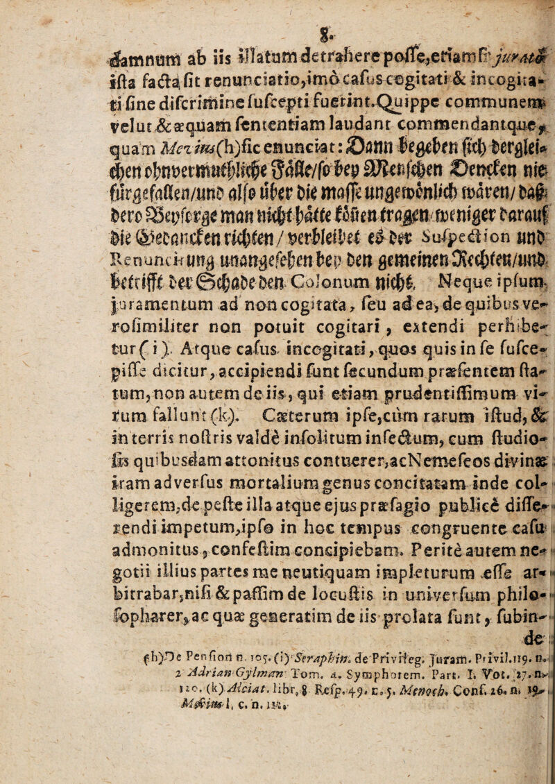 . ' 8- . ; damnum ab iis iHatam detr^€re'poiTe,.criam& jur ati ifts fad^fit reouDciatbjimDCafu^c^gitati & incogita* tifine difcriminefufcepti fuecint.Quippe communem^ veluc&^qiiamfententiam laudant cpmmendantquef quam Mezim(h)fic esiunctat: I !>en O^ncfcn m CurgefaKeit/tmf alfe ukv t>ie maffc anfiemonlicf) mvmj kvo SSetjferai mcm niifytUttt ttimiM0Xtmxi\gtx farauf &ie @etandfenrK()&ii/ mhkiHt Sufpe«3ion uno RenuncHimg uttiwsej^m&ep Dm gc m e i ne n3? c c|> r en/tm^ Irtrrfff tee@$0£eMl Colonum niM Neque ipfutn* juramentum ad non cogitata, feu ad ea, de quibus ver rofimiliter non potuit cogitari, extendi perfil.be-: fur (i), Atque cafus incogitati, quos quis in fe fufce» piffe dicituraccipiendi funt fecundum pratfentem fta- tum,non autem de iis 5 qui etiam prudenti (limum vi¬ rum fallunt(fc). Ceterum ipfe,cikn rarum iftud, (k in terris nodris vald£ infoiitum inTedum, cum (ludio- lis quibusdam attonitus contuerer,acNemefeos divinae karaadverfus mortalium genus concitatam inde coi- ligerem.de pefte illa atque ejus praefagio publici diffe* •• rendi impetumkpfo in hoc tempus congruente eafu admonitus , confeftim concipiebam. Perite autem ne* gotii illius partes me neutiquam impleturum e fle ar-« bitrabarsnifi &paffimde loeuftis in univerfum philo-- Ibpharer^ac quae generatim dc iis prolata funt ? fubin- de f h).De Penfiofi n. ySeraphirt, de Privifeg. Juram. PriviJ.119. n» 2 Adritm Gylman Tom, a. Symphorem. Part. I. Vot. 27. n* j £c,(k) Alci at. hbr, 8 P^fp,^, e9j, MtnQih* Ccnf, i&cu M&im l, c. h. is4»-