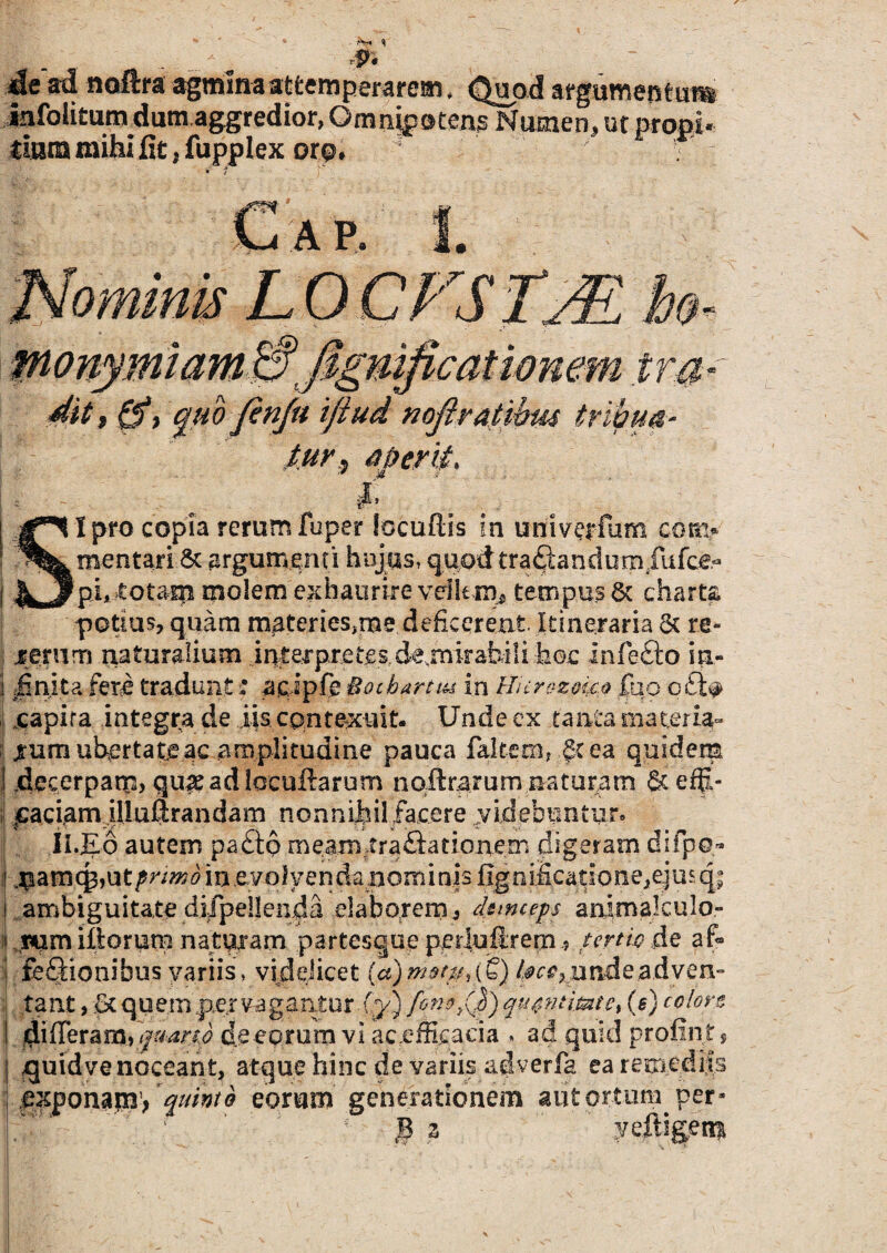 p. de‘ad noftra agmina attemperarem. Quod argumentum iafoikumdutn aggredior, Omnipotens Numen, ut propi¬ tium mihi fit .fu pplex ore. . monymiam .£? figmficat tonem ira- dit, Q?> quo finju ifiud noflratibu4 tribua¬ tur ^ aperit, - * #■ SI pro copia rerum fuper locuftis in uriiverfum cora* mentari & argumenti hujus, quodtraQandumfufce- pi, -totam molem exhaurire velkm, tempus 6c charta potius, quam matencs,me deficerent Itineraria & re- lerum naturalium interpretes.de.rnirabiii hoc infe&o in- ] linita fere tradunt' aeipfs §o chartus in Hierozoko fuo o£l# capira integra de iis contexuit. Unde ex tanta materia¬ rum ubertate ac amplitudine pauca faltem, §tea quidem 1 decerpam, quie adlocuftarum nqftrarum naturam &efp- ; faciam illuftrandam nonnihil facere ..videbuntur. ; Ii.Eo autem pa£to meamira£htionem digeram difpo- ,i .$amcj3,utprimo in .e. voly en da nom i nis fignificatIone,eju$qi ambiguitate difipellenda elaborem, deinceps anlmalculo- jpumillorum nataram partesque perluftrem ? tertio de af» I feQionibus variis, videlicet (a) motu, (£) lacc, unde adven¬ tant , £t quem per vagantur .(y) fonoyQ) qu$ntimte% (e) coloro differam, quarto decorum vi ac.efficacia . ad quid profint , quidve noceant, atque hinc de variis adverfa ea remediis exponam’, quinto eorum generationem aut ortum per»