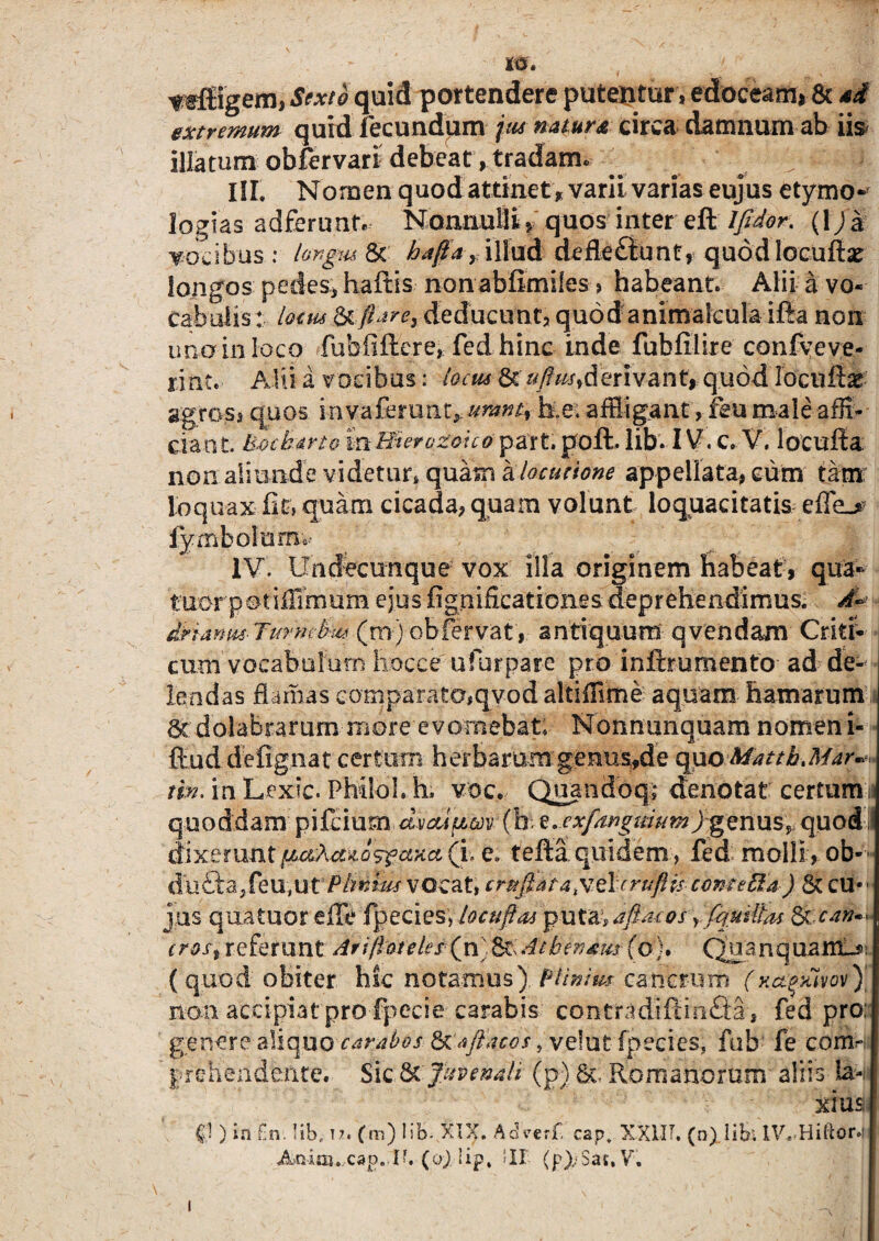 Sexto quid portendere putentur , edoceam, & ad extremum quid fecundum jus natura circa damnum ab iis illatum obfervari debeat, tradam* ^ ^ > &\j. ISI. Nomen quod attinet , varii varias eujus etymo* logias adferunf. Nonnulli» quos inter eft lfidor. (1)a vocibus: hngus St ^/4, illud defle£iuner quod locuftie longos pedes, haftis non abfimiles , habeant. Alii a vo¬ cabulis: lotm c& fh?e) deducunt, quod animalcula ifta non una in loco fhbfiftere, fed hinc inde fubfilire confveve- rint. Alii a vocibus: locm& derivant,.- quod locuftae agros, quos invafemnt,.umnt^ ke. affigant , feu male affi¬ ciant. U&cb&rt® m&ierozouti part. poft lib-1V. c. V. locufia non aliunde videtur, quasrs elocutione appellata, eum tam: loquax fit, quam cicada, quam volunt loquacitatis effe_> iymbolurm- IV. Undecunque vox illa originem habeat, qua- tnor'p ©tiiTimum ejus fignificationes deprehendimus. A~ dHanm- Turm-fcu* (m) obfervat, antiquum qvendam Critf- cum vocabulum hocce u fur pare pro i nftr umento ad de¬ lendas damas comparato,qyod altiffime aquam hamarum 8c dolabrarummore'evomebat; Nonnunquam nomen i- ftud defignat certum herbarum genus,de quo Mattb Jiar^ tm. in Lexic. PhiloL h; voc. Quando qi denotat certum 15 quoddam pi&mmidvdipw-(ke. exfanguium j genus, quod dixerunt pascuos? axa (i. e. tefta quidem, fed molli, ob- d u bta, feu, u t PhrAus voca t, cruftata&elcrufHs cometta ) & cu¬ jus quatuor die fpecies, locuftas puta, a fisu osy fquiU(u 6i.can^ crost referunt Ariftoteies (n Sbendm(o). QuanquamU>: (quod obiter hic notamus). Plinius cancrum (xctqxivov)] non accipiat pro fpecie carabis contradiflimSa, fed pro: genere aliquo carabos 6c aftAcos , veiut fpecies. fab fe com- prehendente. Sic & Juvenali (p) &; Romanorum aliis la¬ xius §1) in £n. Iibf 12. (m) lib- XIX. Adverf, cap. XX1IT. (n) libi IV.-Hiftor.i Anim. cap. Ib (0) lip, 'II (p);Saj,V. 1