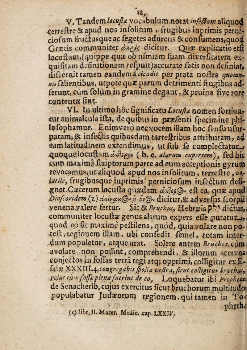 V, Tandem locujl^ vocabulum mfejfy&m aliquod terrete 5s apud nos infolitum » frugibus bprimis perni- aofum fruilusque ac Tegetes adurens & confumenSiquod Graecis communiter dxg/p dicitur. Qtye explicatio etfi iocnfiao^Cqutppe ob nimiam fyam diverfitatem ex« quifitam definitionem refpuit)accurate fatis non definiat, difcernit tamen eandema cicadis per prata noftra qucmn« ^falientibus, utpote quae parum detrimenti frugibus ad- ferunt, cum folum in gramine degant ,.gtpruipa fiye rore contentas fiat. VI» Ie ultimo hoc fignificatu Locuft& nomen fortma? tur animalcula ifta, de quibus in pr^fenti fpecimme phi- lofophamur. Enim vero nec yocem -illam hocTenfuuftir- patam, Jt iafefitis quibusdam tarreijfibus attributam, ad eam latitudinem extendimus^ utfub fe compleftatuc^ quoque locuftam ( h. e, alarum expertem) % fed hic cum maximi fcriptorum parte ad eum acceptionis gyrum revocamus,ut aliquod apud nos infolitum, terrete ,var> latile, frugibusque inprinte perniciofum infeflum defi- gnet.Ceterum tocufta quadam eft ea, quse apudl Dtofcondem (z) dicitur,^ adverfus fcorpiii yenena valere fertur. Sic & Bruchus* Hebrgfe p^ di£tus„ communiter locuft^ genusalarum expers efle putatuiij,, quod ep fit maxime peftilens, quod, quia volare non po¬ te (1: ,regionem illam, ubi confedit fiemel, totam inter-' dum populetur, atque urat. Solere autem Bruchos, cum1 avolare non poffint, comprehendi, & illorum acer vasi cqnjeQios in fodas terra tegi atq; opprimi, colligitur exE- fdlX XXXIIl^congregabit /polia veflrsiyficut colligitur brucbujy zelat (um fo[J'dpkn£ fuerim de eoM Loquebatur ibi Prophe&< de Senacherib, cujus exercitus ficut bruchorum multitudo populabatur Judaeorum regionem. qui tamen ia To-i (z) librtII. Watcr. Medie. *<*{>. ^XXJV,