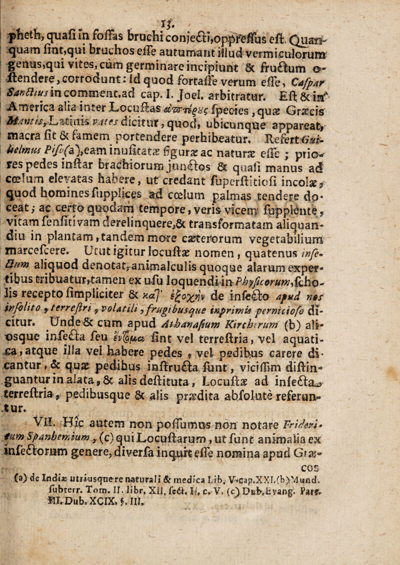 pneth, quafi in foffas bruchi con)e£t!,oppfeffus cfi, Quari- j quam fiat,qui bruchos effe autumant illud vermi culorum genus,qui vites, cum germinare incipiunt Sc fru£lum o- ilendere, cerro em nt; Id quod farta® verum effe, Cafpar Sanftiusin coma*eat.ad cap. I. Joei. arbitratur. Eft & i# America alia inter JUocuftas fpeoies,qu» C5r»eis' Mantis^Latnife vates dicitur ? quot!* ubicunque appareat* macra fit & famem portendere perhibeatur, llefert toi- Mmm inufitat» 'figura ac natura effe ; prio* res pedes inftar brachiorum jun£fos 8c quali manus acf coelum elevatas habere, ut credant fupcrftitiofi ineo!*# quod hominesfupplices ad coelum palmas tendere d[p* ceat; as certo quodam tempore, veris vicem &ppMnt^ ? vitam fenfitivam derelinquere,& transformatam aliquan- diu in plantam rtandem more ceterorum vegetabilium marcefcere. Utut igitur loeuft* nomen , quatenus infe* aliquod denotauanimalculis quoque alarum expef* tibus fcribuaturrfamen ex ufu 1 o q u endii n Phy ficorum^ h o - Iis recepto fimpliciter & xaj de infefto apud ms' hifohtO f terrefln 7 volatili, frugibusque inprimie pamiciofo di¬ citur. Unde & cum apud Athanafium Kircktrum (b) ali- osque infefta leu ev^f&a fint vel terreftria, vei aquati¬ ca, atque illa vel habere pedes * vel pedibus carere di* cantur, & qu* pedibus inftru£ta font, viciffim diftin** guanturin alata, &alis deftituta, Loeuft* ad infefta^ terreftria, pedibusque St alis prodita abfolute referun¬ tur. VII, Hic autem non poffumus non notare Fridmt» tumSpanhemkim T(c) qui Locuftarum, ut fu-nt animalia ex infeftomm genere, diverfalnq.uk effe nomina apud cos fa) ae Indi» utrkisqnere naturali & medica Lib, V:^cap.XXI.(b)M«nds fubterr. Tom. II. Jibr, XII, fcdl, II» c. V. (c) Dub.fcyang. Par& fII.Dub.XCIX, h m*