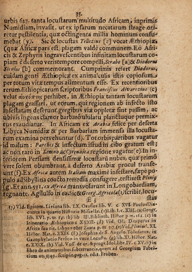 , - . ... - , . Kumidiarn,invafit, ut ex ipfarum necatarum ftragejdxi- retur peftilentia, quas oftingenta millia hominum eonftl^ rnebat (y). Sic dciocuftas Tellezius [t] vocat AthiopiaeV (quas Africas pars eft) plagam valde communem.Ed Afri- cis & Zephyris ingravefctmtibus infinitam locuftarum co* piam e deferto veristempore compelli,Strabo Diodonu Siculus [b] commemorant. Cumprimis refert Diodorum cuidam genti iEthiopic^ ex animakuiis litis copiofumL* per totum vitas tempus alimentum efie. Ex recentioribus rerum^Ethiopicarum fcripforibus Vranciftus Alvarezius (c) velut perhibet, inJEthiopia tantam locuftarum plagam graffarr, ut eorum^quiregionem ab infefto ifto iiifeftatam deferWn^gfegtbii^ applefas fint paffim, ac ubivis ingens clamor barbaro ululatu planttuque permix¬ tus exaudiatur. In Africam ex Arabia /elice per deferta Libyca Numidias & per barbariam immenfa illa locufta¬ rum examina pervehuntur (d). Tot orbisp#tibus vagatur idmafum: Parthisinfeautxilfludin ^ibo gratum eft; ac non raro in temnoMCJr^a/cafegi6ne.va.gaf ur(e j.ln in- teriorem Perfiam denfiffima? locuftaru nubes, quas primo vere folerri obumbranti a deferto Arabia procul tranfe- ifilf (f)JExdfnca autem Italiam maxime infeftare,fa:pe po¬ pulo adSibyllina coa£to remedia confugere ,teftiseft Pltniy (gi.Et anrUjy i Africa transvoiarUnt in Longobardiam, iQgndintQ^ ^SiQUG^offAgricola{i)kx\b\u\o^ X atas fy) Vid.Epitom. Liviana lib. LX. Orofius lib. V. c. XVI. PaulusDia* conus ih quarto Hiftoriae Mifcella’. (z)Lib. I. c. XIIL (a)Geogfa lib. XVI. p.tn. 'fti. (b) lib IH.Biblioth. Hiftor p m. i62.(c)in i Itinerario ^Ethiopico c XXXII- C^) Vid. Ol. p iPpeirus in Africa fua tit. Libyeo Ob£t Zaara p< rii 3»7-Cc) ^ld. Plinius.. XI. Hiftor. Naf.c.XXIK.(f) Jolephus de S- Angelo Tololanus, itf 1 Gazophylacio Perfico in voce LocuPa. (g) fib*XI. Hiftor, Nat* t, XXIX. (b) Vid. VofT de or. &prGgr.Idol.librJV. c XV.(ijhn; libro de animantibus fubterraneis,quem ad Georgium Fabfi* Cium an, 1549. fcripbt.pag* Ji. edil* Froben*