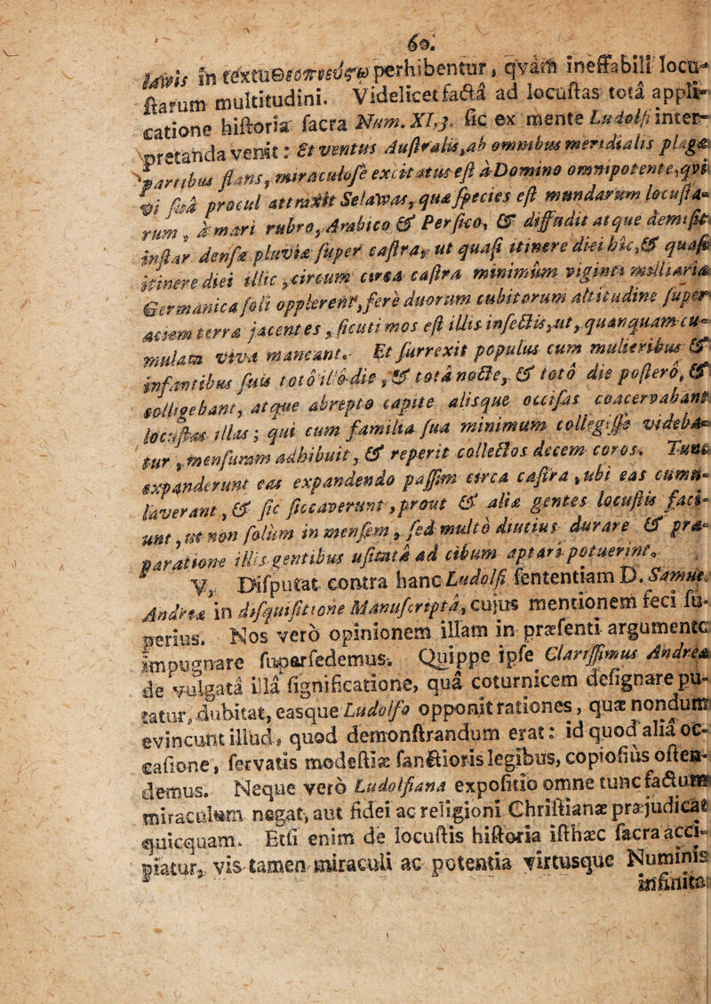 69. )<mU in r^tlJ©«OT^pMhibentur, qVatft ineffabili locu* K» multitudini. Videlicetfafil ad locuftastotl aPPli» catione hiftoria facra Mm. XI* & ex mente Ludolfi inter- 'uretahda venit;St ventus Aufiratie>abommbmmeridialispUgm. <w,lnu flans, mira citbfe excit*tmtfl aDomme onmipoHnte.qm %i M procul attmdt Se!alvos, qmfftcies efl mundarum fetufl* -‘■um kmm rubro, Arabico & Perfluo. & diffudit atque demtflit. detifee pluUittfluper eaftra, ut quafl umere diei hic & quafl ■Jinere diei Mk ,cimum cire* eaftra minimum vtgmts wslhafm Germanica foli opokrenVjere dmram cubitorum altitudine fuper Mim terrei jacentes, flenti mos eft iUU infleBis.ut.,qu*r,quamtu~ mulaa vim maneant.- Et furrexit populus tum muherUsmdf iwf.mtibus fluis totoiUb-die ,&'tota notie,. & toto d,e pe flero & eoUteebant,-atque abrepto capite alisque outflts coacervabant. imfhtillM -, qui cum familia, flu* minimum colhgftt videbo* mr \mmflnmm adhibuit, & referit colletici decem cor os. Tu W expanderunt e tu expandendo pajfm arca eaftra ,ubi eas cuma- hverant, & fio ficcaverunt ,prrnt £< alia genus keujm fan« um m-non flolim in menflem ,fed multo diutius durare & pr&- * aratione Ms gentibus afluat i ad cibum aptarrpotuermt, Difputat contra hanc Ludolfi fententsamD.&w«»e« AndnJ in diflfttifittone Mswufcrtptd, cujus mentionem feci fu¬ sius, Nos vero opinionem illam in prsfenti argumente Lpugnare fuoarfedemus, Quippe ipfe Clanffmus Andre*. de vulgata illa fignificatiorie, qua coturnicem defignarepu. taturi dubitat, easque Ludo f a opponit rationes, quae nondunt evincunt illud, quod demonftrandum erat: id quod aha oe- cafione, fervatis modsftise fanftioris legibus, copiofius oilea* ciemus. Neque vero Ludolfi an a expofitib omne tunc fa&un® miraculum negat, aut fidei ac religioni Ghriftian* pra judicat quicquam. Etfi enim de locuftis hiftoria ifthsc facra acci» piatur, vis tamen uuraeuli ac potentia virtusque Numinis I