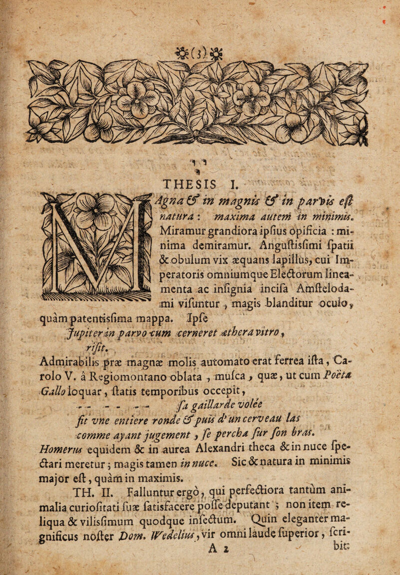 c f1 THESIS I. ' Agna & in magnis (f in parcis e. natura : maxima autem in minimi*. Miramur grandiora ipfius opificia : mi¬ nima demiramur. Angufiisfimi fpatii dcobulum vix aequans lapillus, cui Im¬ peratoris omniumque Eledorum linea¬ menta ac infignia incifa Amfieloda- mi vlfuntur , magis -blanditur oculo y quam patentdsfima mappa. Ipfe fugit er in parvo -cum cerneret athera vitro, rifit. Admirabilis prae magnae molis automato erat ferrea ifia, Ca- rolo V. a Regiomontano oblata , mulca , quae, ut cum Poeta loquar, fiatis temporibus occepit, . - - - - fia gaillarde volee fit vne entiere ronde &puti d*un cerve au las comme ayant jugement, fe percba fur fion bras. Homerus equidem & in aurea Alexandri theca Sc in nuce Ipe- <fiari meretur; magis tamen in nuce. Sic & natura in minimis major efi, quam in maximis. TH. II. Falluntur ergo ? qui perferiora tantum ani¬ malia curiofitati fuae fatisfacere poffe deputant ; non item re¬ liqua Sc vilisfimum quodque infe<fium. Quin eleganter ma¬ gnificus nofter Do?n* U^edeltiti, vir omni laude luperior, feri- Ai ' bfc