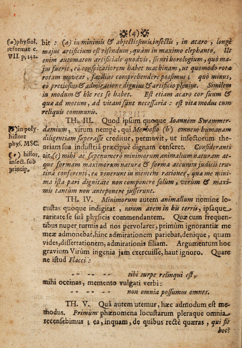 reformat c, VII p, P^mpoly- hiftore phyi; MS€, (r) hiffor» infed. fub pripdp*, bit • w m minimis & abjeEitsjimiunfcBis x in acaro , longe majus, artificium efi.vifendum rqu km in maximo elephanto\ IU enim automaton artificiale quodvis, ficuti horologium > quo ma- jusfuerit-, edcop/pitatiorem habet machinam , ut quomodo rotat rotam moveat, facilius comprehendereposfimm f quo minusy eb pretwfius-ddadmiratione dignius & artificio plemips, Similem m modum & hic res fie habet,- Eft etiam acaro cor fiuum (£ qua ad motum, ad vitam fiunt necejfaria :■ efit vita modus cum reliquis communia- TJHL IIL. Quod i pium quoque do annem Sw/wmer* damtum v virum nempe, qui Morbo fio (b) omnem humanam diligentiammerafie creditur, permovit, ut infeclorum the¬ oriam fua induftria praecipue dignam eenferet. €onfiderantk aitfic) mihi ac fagenumero minimorum animalium naturam at- que formam maximorum natura & forma accurata judicii tru¬ tina conferenti, ea venerunt in mentem rationesy qua me mini¬ ma ifia pari dignitate non componere fiolum % verum & maxi~ mis tantum non anteponere jujjcrunt*- TH. IV» Minimorum autem animalium nomine lo* fttffas1 quoque indigitat , raram avem in bis terris, ipfaque_> rarkatefe fua phyficis commendantem. Qu&cum frequen¬ tibus nuper turmis ad ilos pervolaret, primum ignorantiae me meae admonebat,hinc admirationem pariebat,denique, quam vides^difFertationem, admirationis filiam. Argumentum hoe gravium Virum ingenia jam exercuiffe, haut ignoro» Quare ne iftud Flacci >. - '■ - - - **' tibi turpe relinqui eft x miEi occinas , memento vulgati verbi r » - - - — - non omnia poffumm omnes, TH. V*. Qua autem utemur, haec admodum eft me¬ thodus. Primum phaenomena locuftarum pleraque omnia-* tecenfebimus i ea, inquam, de quibus re&e quaeras, qui fit bocl \