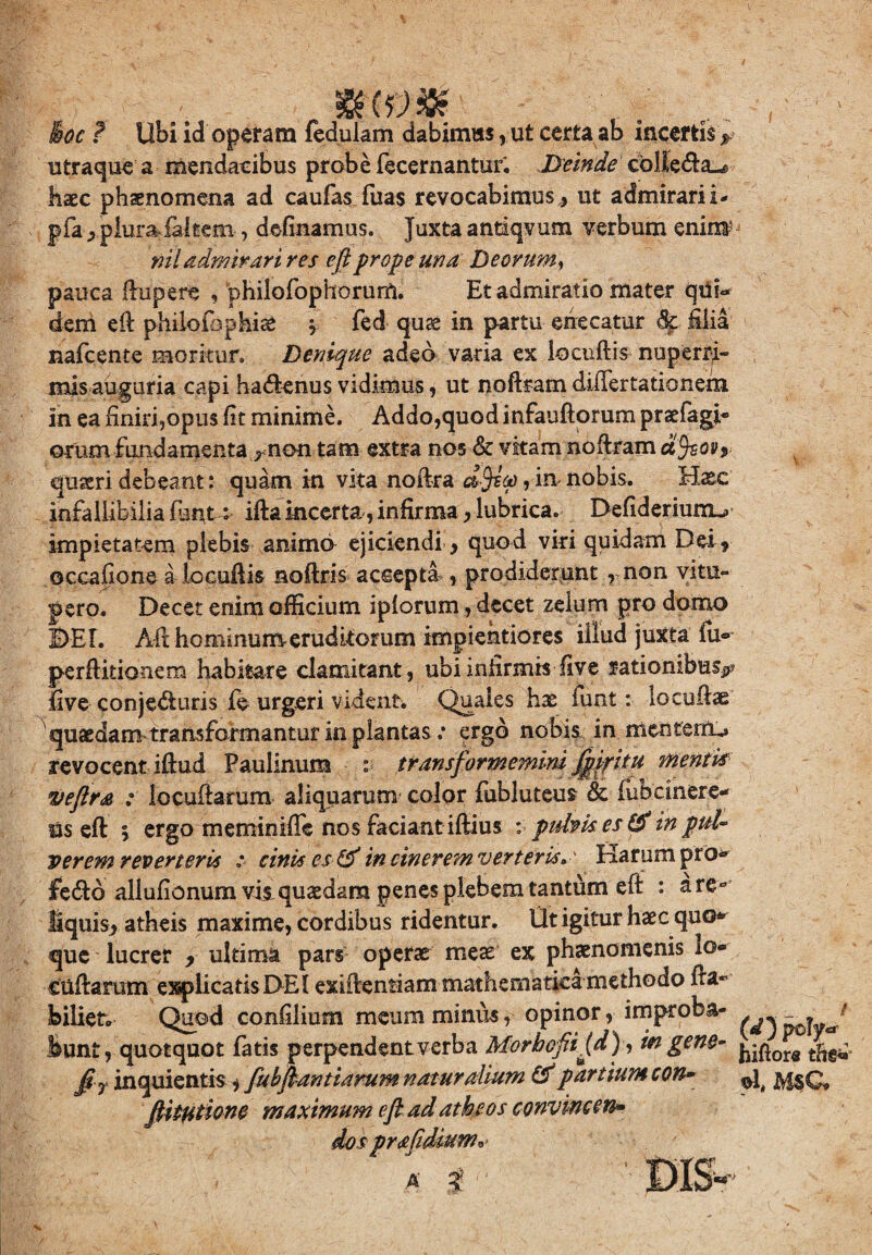 mrW ■; Boc ? Ubi id operam fedulam dabimus , ut certa ab incertis ? utraque a mendacibus prob e fecernantur. Deinde coUedla^e haec phaenomena ad caufas fuas revocabimus ,, ut admirari i« pfa> piumfaltem-, defluamus. Juxta andqvum verbum enim' niladmirari res eft prope una Deorum, pauca ftupere , philofophorum. Et admiratio mater qu?<* dem eft philoibpkiae » fed quae in partu enecatur dc ilia nafcente moritur. Denique adeo varia ex locuftis nuperri- mis auguria capi ha«ftenus vidimus, ut noftram diilertationem in ea finiri,opus fit minime. Addo,quod infauftorum prsefagi- orum fundamenta rnon tam extra nos & vkam noftram dfeovy quaeri debeant: quam in vita noftra d$iot), in nobis. Haec infallibilia fat*t: ifta incerta, infirma,lubrica. Defideriunu impietatem plebis animo ejiciendi, quod viri quidam Dei» occaiione a locuftis noftris accepta, prodiderunt , non vitu¬ pero. Decet enim officium ipforum, decet zelum pro domo DEI. Aft hominumerudkorum impientiores illud juxta fu® perditionem habitare clamitant, ubi infirmis live rationibus^ five conjecturis fe urgeri vident. Quales hx funt: locuftae quaedam transformantur in plantas: ergo nobis in mentem^ xevocent iftud Paulinum : transformemini ffikitu mentis veftra : locuftarum aliquarum color fiibluteus & fubcinere- Us eft \ ergo meminiffc nos faciant iftius : pubis es & in puU verem reverteris : cinis es & in cinerem verteris* ' Harum pro^ fetfto allufionum vis, quaedam penes plebem tantum eft : are» fiquis» atheis maxime, cordibus ridentur. Ut igitur haec quo* que lucrer » ultima pars operae meae ex phaenomenis lo¬ cuftarum explicatisDEI exiftentiam mathematica methodo fta- feiliet» Quod confilium meum minus, opinor, improba- - . ' Sunt, quotquot fatis perpendent verba Morbofi [d) y w gene- fir inquientis»fubfiantiamm naturalium & par tium con- ^ ftitiitione maximum e fi ad atheos convine en» do spr a fidium* > : ■ . ' A' ii