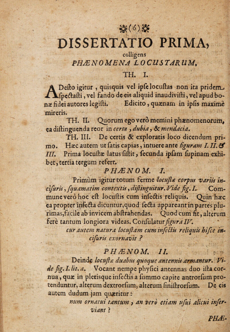 »(<>.$ . DISSERTATIO PRIMA, colligens PH/E N 0 ME NA L 0 CU S TAR U Mf TH. I. ^ , ADefto igitur , quisquis vel ipfelocuftas non ita pridem^ fpe&afti, vel fando de eis aliquid inaudivifti, vel apud bo~ use fidei autores legifti. Edicito, quaenam in ipfis maxime mireris, TH. IL Quorum ego vero memini phaenomenorum, ea diftinguenda reor in certa , dubia , & mendacia. TH. III. De certis <5t exploratis loco dicendum pri¬ mo. Haec autem ut fatis capias, intuere ante figuram LII. & III. Prima locuftae latus fiftit, fecunda ipfam fupinam exhi¬ bet, tertia tergum refert. PHJENOM. 1. Trimum igitur totum ferme locufla corpus variis in- dfuris, fquamatim contextis, diflinguitur. Vide fig. I. Com¬ mune vero hoc efl locuftis cum inferis reliquis. Quin haec ea propter infe&a dicuntur,quod feda appareantin partes plu¬ rimas,facile ab invicem abftrahendas. Quod cum fit, alterum fere tantum longiora videas. ConTuhturfigura IV. cur autem natura locuflam cum infefUs reliquis hifce itt- cifuris exornavit ? PH/E NO M. II. Deinde locufta duabus quoque antennis armantur. Vi¬ de fig. I. Iit. a. Vocant nempe phyfici antennas duo ifta cor¬ nua , quae in plerisque infe&is a fummo capite antrorfum pro¬ tenduntur, alterum dextrorfum, alterum fmiftrorfum. De eis autem dudum jam quaeritur: num ornatui tantum p an vero etiam ufui alicui infer- viant ?