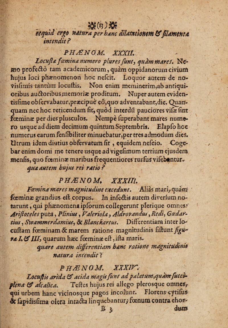 ., _ mhm itquid ergo todtura per hanc diUmlonm&filamenta intendit ? PH^NOM. XXXIt Locufla fceminanumero plures funt, qukrn inares. Ne'* mo profe&o tam academicorum, quam oppidanorum civium hujus loci phaenomenon hoc nefeit. Loquor autem de no- tisfimis-tantufm locuftis. Non enim meminerim,ab antiqui¬ oribus au$oribusmemoriae proditum. Nuper autem eviden- tisfime obfervabacur,praecipui ea,quo adventabant,die. Quan- quam nec hoc reticendum fit, quod interdii pauciores vifae fint foeminae per dies plusculos. Nempe foperabant mares nume¬ ro usque ad diem decimum quintum Septembris. Elapfo hoc numerus earum fenfibiliter minuebatur,per tres admodum dies. Utrum idem diutius obfervatum fit, equidem nefeio. Coge¬ bar enim domi me tenere usque ad vigefimum tertium ejusdem menfis, quo foeminae maribus frequentioresruidu^vifebfntur^ qua autem hujus rei ratio ? PKJENOM♦ XXXlll. Fctmtna mares magnitudine excedunt. Aliis manVquatsI ' foeminae grandius eft corpus. Iri infe&is autem diverlum no¬ tarunt, qui phaenomena ipforum collegerunt pferique omnes.* Arifloteles puta, Plinius, Valeriola, Aldrovandus, Redi, Goedar- tius, Swammerdamius, & Elanckartm. Differentiam inter lo* euftam feminam & marem ratione magnitudinis fiftunty^^ ral &III, quarum haec foeminae efi:, ifia maris. quare autem differentiam hanc ratione magnitudinis natura intendit! PHsENOM. XXXIK LocuJUs arida & acida magis funt adpalutumiqukmfucci* plena & alcatica. Teftes hujus rei allego plerosque omnesy qui urbem hanc vicinosque pagos incolunt. Florens cytifu$ ^ %idisfima olera inta&a linquebantur; foeiium contra cho?- B 3, ium