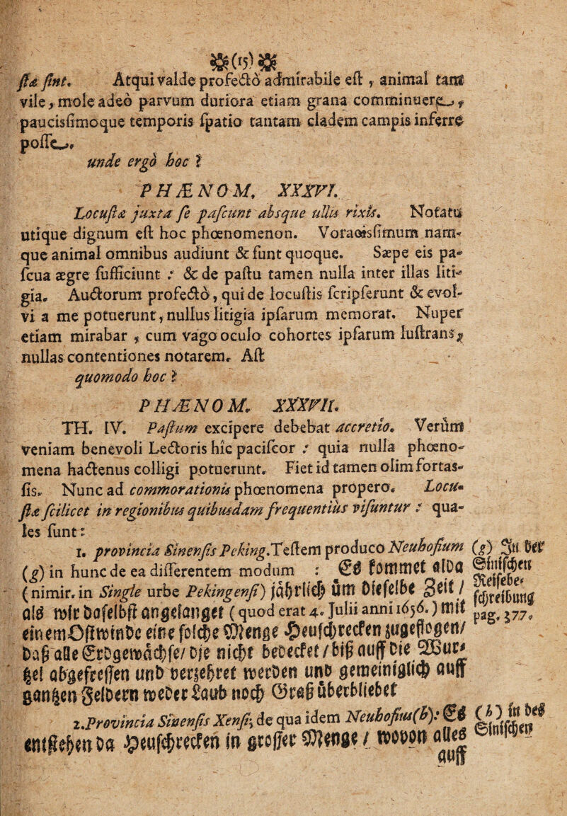 / . fla flnt, Atqui valde profe&d admirabile efl , animal tam vile > mole adeo parvum duriora etiam grana comminuens f paudsfimoque temporis fpatia tantam cladem campis inferre poffo* unde ergo hoc t phjenom: xxxri Locufla juxta fe pafcunt absque uUu rixis. Notatu utique dignum efl hoc phaenomenon. Voraoisflmum nam< que animal omnibus audiunt & funt quoque. Saepe eis pa* fcua aegre fufficiunt / dede paflu tamen nulla inter illas liti* gia. Aurorum profero, qui de lacullis fcnpferant & evol¬ vi a me potuerunt, nullus litigia ipfarum memorat. Nuper edam mirabar f cum vago oculo cohortes ipfarum luftrans ^ nullas contentiones notarem. Alt _ * quomodo hoc l PII /EN 0 M* xxxnu TH. IV. Paflum excipere debebat accretio* Verum veniam beneyoli Leporis hic pacifcor : quia nulla pheeno^ mena hadenus colligi potuerunt. Fiet id tamen olim fortas- fis. Nunc ad commorationis phoenomena propero. Locu* flafciiicet in regionibus quibusdam frequentius vifuntur t qua¬ les funt: i. provincia Swenjis PekinglX^M produco Neuhofium (^) in hunc de ea differentem modum : f DttlttlCC ftlDfl (nimir.in Singie urbe Pekingenfi) jdf)tiic| Uttt Dlffclb* 3^/ Ql$ m(C bofelbfi angefangef (quod erat 4* Julii anni 1656.) tllW mmOdm^c eine fcl$e mrne ^fdjmfen juflWtt/ t>a§ aBe grDgercdct)fe/ Dj? nicfjt beDccPce/big auffDie |e( Qbgefrcfjen unb wt§cfyut n^erDett un& geroeittiglicp flNff z.Provincia Siocnfts Xenfr, de qua idem Neubofitu(h): <£# ttffftfrttOa #«i#«cfen i» gw(JkWIMW «odor aB<| C?) 3« fer ©fnffcfeit StelfeBe* fd)mDimg pag, J77„ ©faffcSw