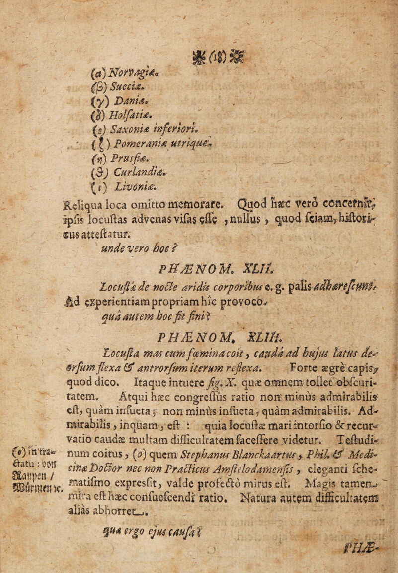 (a) NbrpagU* (j3) Sue eia. (y) Danis* {!) EolfatU, Saxonis inferiori, 11) F orner anis utrique* (v\) Frus fis, . (3) Cur Undis, It) Livoris, Reliqua ioca omitto memorare. Quod tec fero concernit* iplis locuftas advenas vifas efie ? nullus ? quod ftiam2 hiftori- m$ atteftatur; unde vero hoc f PMJENGM, XIII 'Locufik de noBe aridis corporibus e, g. palis adhsrefcunp Ad experientiam propriam hic provoco* qua autem hoc fit fini l PMMNQM* XLIIL Locufia mas cum foeminacoit, cauda ad hujus latus de^ wfurn flexa & antrorfim iterum reflexa. Forte atgre capis/ quod dico. Itaque intuere fig. X. quae omnem tollet obfcuri- tatem. Atqui haec congreffus ratio non minus admirabilis efh> quam infueta, non miniis inlueta, quam admirabilis. Ad^ mirabilis, inquam . eft : quia locultae mari interfio & recur« vatio caudae multam difficultatem faceilere videtur. Teftudi- (e) m'tra*- num coitus ? (e) quem Stephanm Blanckaartus y Fhil, & Medi* €*n£-^°^or nec non hratlicm Amfidodamcnfis y eleganti fiehe- SBfifWltfHe» mat^mo expresfit, valde profe&b mirus efh Magis tamen-- mira eft haec confuefcendi ratio. Natura autem difficultatem alias abhorret-.. qua ergo ejus caufat nm*