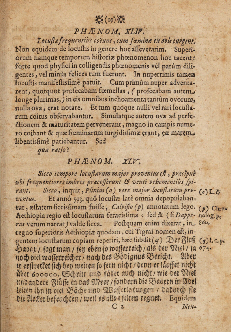 m<m : PHJENGM. XLlf . Locuflce.frequentius coeunt, cum f«emina &)>ls ttiPgttt£0 Non equidem de locudis io genere hoc afTevefarkn, Superi¬ orum namque temporum hiftofiae phaenomenon hoc tacent e - -j forte quod phyfici in colligendis phoenomenis vel parum dili¬ gentes y vel minus felices tum fuerunt. In nuperrimis tamen locudis manifeftisfime patuit. Cum primum nuper adventa- rent^ quotquot profecabam fcemeilas, ( profecabam auterru longe plurimasin eis omnibus inchoamenta tantum ovorum* nulla ova , erat notare. Et tum quoque nulli ve! rari locoda¬ rum coitus obiervabanter. Simulatque autem ova ad perfe- Bionem 6c maturitatem pervenerant, magno in campis nume¬ ro coibant & quae feminarum. turgidisfimae erant? gae maKHL* libentisdme patiebantur. Sed qua ratio l PH&NOM. XLK Sicco tempore lo cuji arum major proventus efi, practpub -ubi frequentiores imbres pfacejjerunt & venti vehementius fpi- rant» Sicco, inquit, Plinius (o) vere major locufiarmnpr$- ^ £ g ventus* Et anno 593. quo locudss late omnia depopulaban¬ tur, aedatem ficcisdmam fuiffe, Calvijio(p) annotatum lego. ^ chro«« Aethiopia regio ed locudarunt feracisdma ied& {(iDappe- nolog, p„ rus verum narrat) valde dcca. Podquam enim dixerat, iru, 860. regno fuperioris Aethiopiae quodam, cui Tigrai nomen edj in¬ gentem locuftarum copiam reperiri, haec fubdit(f) ©er §(uf5 (f) JLc. $ %mq$/ fagtman/ fep tbmiomfjtmity tDer 9?iei/ fa no#t>fel roafierrcic&cr/ ita# Del SoDipul 2!6er it erffrecfet jk& bep mim fo ferti ni$t / Detrn er Idiiflfct nfc&f Sbet dooooo. ©#ritt imo fallet au# nicfir/»it Der SfJief imDanDere gififfc in tot fflfcer/ fMiD-w» Ik tdamn m 2IDd l$iim $n m wl Sgd#etmD m^ktmgrn / DaDurcf) fit Wiltetfw btfeu#leii / mei! t$ afl&a Ulun regnet Equidem C % Neu*