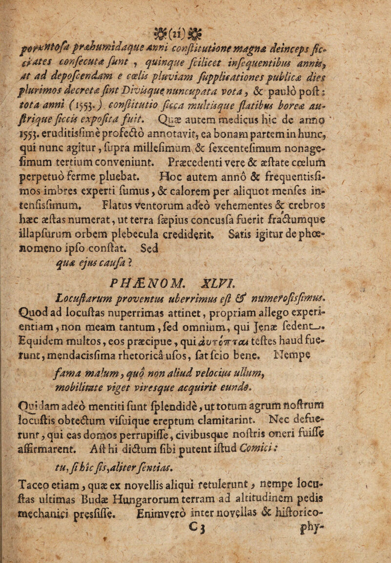 „ , . . jMiwtitofk prahumtdaque anni conjUtuthne magna deinceps fic* li at es cmfecuta fiunt , quinque fi Hic et infiquentibm annis ? at ad depoficendam e coelis pluviam [applicationes publica dies plurimos decreta fint Divis que. nuncupata vota, Sc paulo poft; tota anni Q553Q conflit utio fice a multis que flatibus borea au* flrique ficcis expofita fuit. Quas autem medicus hic de anno 1553. eruditisfimeprofedo annotavit, ea bonam partem in hunc, qui nunc agitur, fupra miUefimum & fexcentelimum nonage- limum tertium conveniunt. Praecedenti vere & sedate coelum perpetuo ferme pluebat. Hoc autem anno & frequentisfl- mos imbres experti fumus, & calorem per aliquot menfes in- ten fis fimum* Flatus ventorum adeo vehementes & crebros haec sedas numerat, ut terra faepius concusfa fuerit fradumque illapfurum orbem plebecula crediderit. Satis igitur de phoe- siomeno ipfo condat. Sed qua ejus caufa ? PbfJENOM. XLFL Locuftarum proventus uberrimus e fi & numetofisfimus» Quod ad locudas nuperrimas attinet, propriam allego experi¬ entiam, non meam tantum, ied omnium, qui Jenae fedent-*. Equidem multos, eos praecipue, qui dvrmsou tedes haud fue¬ runt , mendacisfima rhetorica ufos, fat fcio bene. Nempe fama malum, quo non aliud velocius ullum> mobilitate viget viresque acquirit eundo. Cui dam adeo mentiti dmt Iplendide, ut totum agrum nodmm locuftis obtedum vifoique ereptum clamitarint. Nec defue¬ runt , qui eas domos perrupiffe, civibusque nodris oneri fuilfe affirmarent. A d hi didum (ibi putent illud Comici: tu, fi hic fis ^aliterfentias. Taceo etiam, quas ex novellis aliqui retulerunt, nempe locu¬ das ultimas Budae Hungarorum terram ad altitudinem pedis mechanici preslifle. Enimvero inter novellas & hiftorko- C 3 fhy-