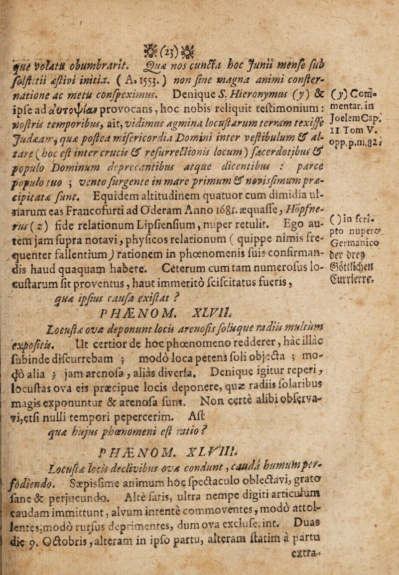 / 'que 'colatu oh umbrant* ijua nos cunUa hoc Junii mcnfie fuh folftitii dftivi initia. ( A* 1553,) non fine magna animi confler- natione ac metit con(peximus. Denique S, Hieronymus (y) 8c ipfe ad dorotya» provocans, hoc nobis reliquit teftimonium: noftrti temporibusy ait, vidimus agmina locuftarum terram texijfe Judaawi qua poflea miferic ordia Domini inter veftibulum & al¬ tare (boc eft inter crucis (S refurreliionk locum) fac er dotibus f opulo Dominum depr e cantibus atque dicentibus : parce populo tuo i vento [urgente in mare primum & mnsfimum pra- tipitatd fiunt. Equidem altitudinem quatuor cum dimidia ul¬ narum eas Francofurti ad Gderam Anno logi, aequaffe} llopfne* ries(z) fide relationum Lipfrenfmm, nuper retulit. Ego au¬ tem jam fupra notavi > phyficos relationum ( quippe nimis fre¬ quenter fallentium^ rationem in phcenomenis fuis confirman¬ dis haud quaquam habete. Ceterum cum tam numerofus lo- «uftarum fit proventus, hau-t immerito fcifcitatus fueris f qua ipfius caufa exiftat i PHMNOM. XIVlh Lotnftd ova deponunt locis arcnofisfiblkque radiis multum txpcfiitis. Ut certior de hoc phaenomeno redderer, haciliac fabinde difcurrebam > modo loca petens foli obpe&a ;* mo- <Jo alia j jam arenofa y alias diveria* Denique igitur re peri ^ locufias ova eis praecipue locis deponere, quae radiis folaribus magis exponuntur Sc arenofa funt. Non certe alibi obferva- 'fijetfi nulli tempori pepercerim. Aft qua hujus phaenomeni eft ratio ? PHMNOM. Xl Vllh Locufld lotis declivibus ova condunt y cauda hunUitnpcc* fd di en do. Saepis fime animum hoc fpedtaculo cbledtavi, grato fanecfc perjucundo. Alte latis, ultra nempe digiti articulum caudam immittunt, alvum intente commoventes, modo atto « lente simo do rurfus deprimentes* dum ova exclufeiint, Du*$ die p. Oftobris jalteram in ipfo partu, alteram ftatim a partu extra- (y) Ccm« mentar. in JoelemCapl II Tom V. opp.p.nna^i ( ) in fers» pto nupere* Germanico ter 'oref' ©SWk&eK Cmrietrf.