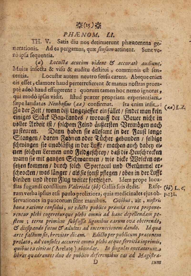 phjenqm* ll 'TH3 V. Satis diti nos detinuerant phaenomena ge? ^rationis, Ad ea pergamus* quae fin/kmMtinmt Sunt y$. xdipia fequ entia. '{&} LocdBd dcuiurn vident & ac curate audiunt® Multa iiiiccta & vifiu & auditu deftitui f communis eft ien* fentia. Locute autem neutro fenfu carent. Absque enkn <tis reffet > clamore haud perterrefierent & manus noftras prom® pte adeo haud effugerem: quorum tamen hoc nemo ignorat# ©iilcfiBaihSant)^ / mtm§ SBam* mtf)t in 2lcbfic (fi / follem gdriD dugerften v8emt$gttitta$ SDatri ftafcen fi« allefmf in §ti gaufl imge . ©caogm/ bm® ^tbnmoba %MjU gcfcun&en / feibige fcf;mhigen (it umblafng m M Zuftt / m<3dN« auc!) Dahep m mn fScjjeti imm emo 9tjb$*f$fipy ratiti fte mit gangett ©djmantien / nue Dkfe SCBofefenatt# fe^en fosumett / Duret) folcf) ©pecfacul unb ©etummel fc&rocten / tfttger / a&JIe fon# pfkgen / obeti m Det Suffi fcltften unD ibtto gtag tvtiur fidem prope locu- Has fugandi confilium Valmola (bb) Gallis fuis dedit. Reff- ram verba ipfiusetfi paulo prolixiora* quia medicinales ejus ob- p.r]i, fervationes in paucorum firnt manibus. Civibus, ait , nofirk bona ratione confului 5 ut editio publico pvdmia certa propone-  teritur plebi cogeretur que plebs omnis ad hanc depellendam gc- flem ; terra primum fubfojfa ligonibus earum ova obterendo$ & disfipando foetus &* adultas ad internecionem dando. Id qua arte futiumfit, breviter dicam, Editio per publicum praconem prolato, ddconfules accurrit omnis plebs atque fervit ia inprimkf quibus ea civitas ( Arelate ) abundat. , In fingulqs epecatarum^ libras quadrantes duo de publico deferentibus em 'di Magi (Ira- I' v,f . 1 D ^ C tum qui modo ipias vidit. litiid praeter propriam experientiam^ f^pe laudatus Neuhofim [aa) confirmat. Ita enim inflo: / w ga fc« 3<f£ / roenn M unmtifiiz etn fdfirt / f?nDef man Ma ***'