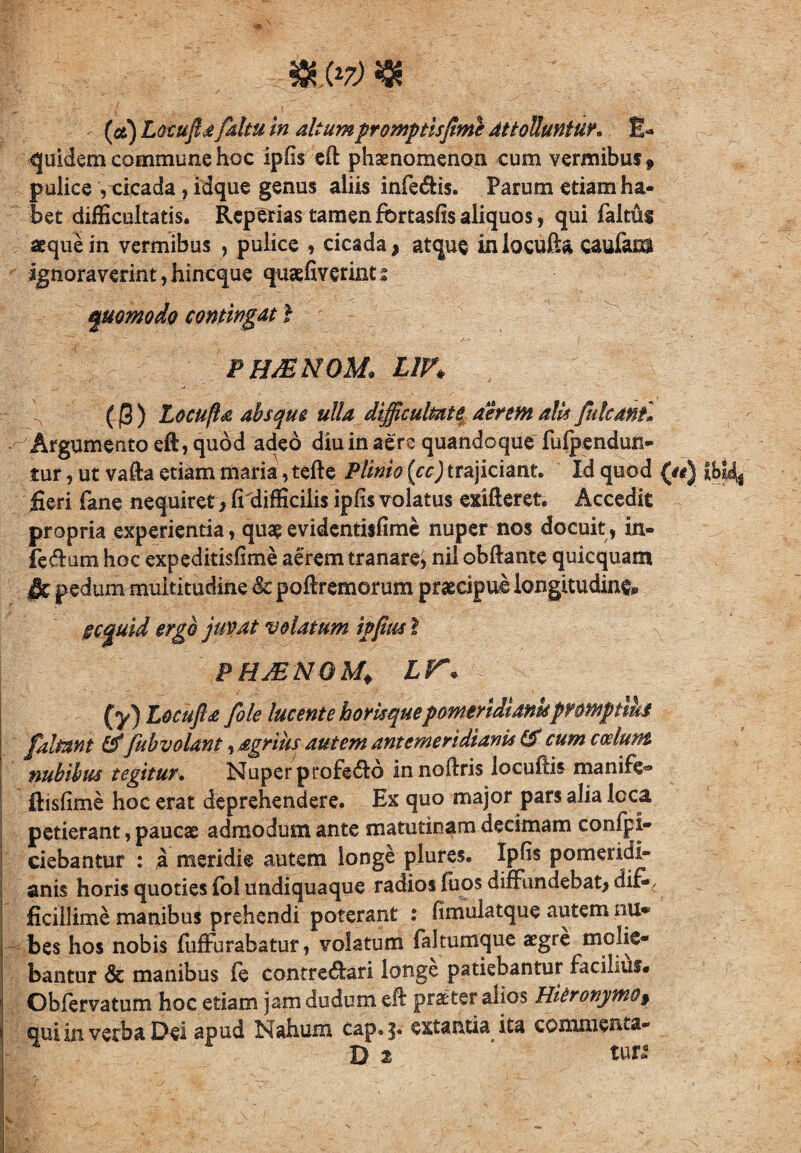 i ^ i.: y4 m&) $ (#) Locuftafaltu in altum promptis fime Attolluntur» E* quidem commune hoc ipfis eft phaenomenon cum vermibus 9 pulice , cicada, idque genus aliis inferis. Parum etiam ha¬ bet difficultatis. Rcperias tamen fcrtasfis aliquos, qui faltui aeque in vermibus , pulice , cicada, atque inlocufta caufam ignoraverint, hincque quaffiverint s quomodo contingat l ph&nom: z/n ((5) Locu(l& absque ulla difficultate, aerem alis futcanf. ^ Argumento eft, quod adeo diu in aere quandoque fufpendun- tur, ut vafta etiam maria, tefte Plinio (cc) trajiciant. Id quod (#*) fieri fane nequiret, fi difficiiis ipfis volatus exifteret. Accedit propria experientia, quae evidentisfime nuper nos docuit, in- feffum hoc expeditisfime aerem tranare, nil obftante quicquam §c pedum multitudine & poflremorum praecipui longitudine §cquid ergo juvat volatum ipfius I ^ phjenqm* ir« (y) Locufia fiole lucente horis quepomerididnkprmptihf [altant &/ub volant, agrius autem antemeridianis & cum cedunt nubibus tegitur. Nuper profe&o innoftris locufiis manife® ftisfime hoc erat deprehendere. Ex quo major pars alia loca petierant, paucae admodum ante matutinam decimam confpi- ciebantur : a meridie autem longe plures. Ipfis pomeridi- anis horis quoties iol undiquaque radios fuos diffundebat, dif¬ ficillime manibus prehendi poterant : flmulatque autem nu* ^ bes hos nobis iuffurabatur, volatum faltumque aegre molie¬ bantur & manibus fe contre&ari longe patiebantur facilius. Obfervatum hoc etiam jam dudum eft praeter alios Hieronymo, qui in verba Dei apud Nahum cap.|. extantia ita commetua- D 2 tun