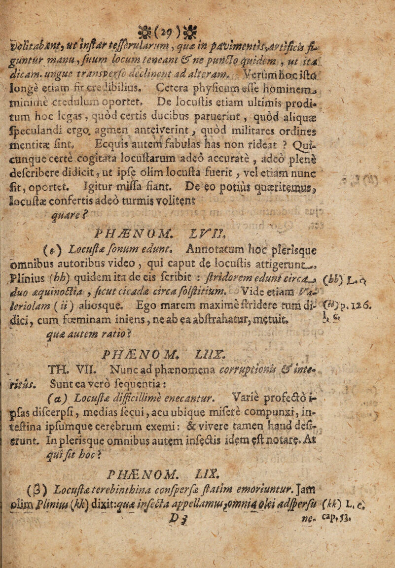 guntur manu, fuum locum teneam (f ne pundo. quidem. * ut it & dicam, ungue trmsverfb declinent ad alteram. Vcrti.m haclftd. longe etiam fit .credibilius. Cetera. phyfieum effe hpmincnL» minhfie credulum oportet.» De locuftis etiam ultimis prodi* tum hoc legas, quod certis ducibus paruerint, quod aliquas fpeculandi ergo, agmen anteiverint ^ quod militares ordines mentitae fint* Ecquis autem fabulas has non rideat ? Qui* cunque certe cogitata lacullarum adeo accurate 9 adeo pleni deferihere didicit ? ut ipfp olim locufta fuerit ^ vel etiam nunc Iit, oportet. Igitur miffa fiant. De eo potius quiritet»& locwfe confertis adeo turmis volifene quare? PHJBNOM. ini ' . v ;s (b) Locufta fenum edunt* Annotatum' hoc pflrlsque 'omnibus sutoribus video , qui caput do locuftis attigehjatL*. JPlfeius f hb) quidem ita de eis feribit : ftndorem edunt circaL* duo aquinoBta > ficui cicada circa (b(finium* Vide etiam fikd ' lenolam (ii) aliosqud Ego marem maxime ffridere tum di- 126, did ? cum, fosminam iniens * ne ab ea abftrahaijfy metula ’ k $*- qua autem ratio ? PH&NOM+ Lim TH. VfL Nunc ad phaenomena coffUpthnk df inte* ritus. Sunt ea vero feanentia: (a) Locufta difficillime enecantur, Varie profedd ir pfas difcerpfi, medias fecui, acu ubique milsfe compunxi, in- teftina ipiiimque cerebrum exemi: Revivere tamen Siauddefr* «rrnifo In plerisque omnibus autem Infedis idem fft notare» At qui fit boet f ' PHJENOM. 11 Z (j3) Locufta terebinthina ccnfperfa fiathn emoriuntur. Jam $iim P linitu (kk) dwxiqm infdU appdlaww?mm4$Ui adjfierfu (kk) L, $ D$ ne* c%PtJh