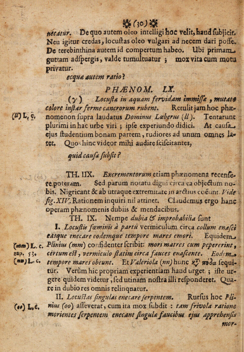 & M $ necatur* De quo autem oleo intelligi hoc velit9haud fufcjicitv Neu igitur credas* locuftas oleo vulgari ad necem dari pofTe* De terebinthina autem id compertum habeo. Ubi primanu guttam adfpergis, valde tumultuatur $ mox vita cum mota privatur. ecqua amem ratio} PHjENOM. lx. ( y ) Locufia in aquam fervidam tmmtffk 9 mutat® eoiore infiarferme cancrorum rubent. Retulit jam hoc phs> W) f> namenon fupra laudatus Dominus Lceberus (//). Tentarunt plurimi in hac urbe viri 5 ipfe experiundo didici. At caufiu» ejus indentium bonam partem, rudiores ad unum omnes tet. Quos hinc videor mihi audire frifcitantes* TH. IIX. Excrementorum etiam phaenomena fecenft- fC poteram. Sed parum notatu digni circa ea objedujm no¬ bis* Nigricant & ab utraque extremitate io ardius colunt. Vide fig.XIV. Rationem inquiri nil attinet. Claudemus ergo hanc operam phaenomenis dubiis & mendacibus. TH. IX. Nempe dubia & improbabilia funt, I. Locuftis fceminps a partu vermiculum circa collum enafd easque enecare eodemque tempore mares emori. Equidem-* Elinitis (mm) confidenter feribit: mori matres cum pepererint , eap. certum eH j vermiculo fi at im circa fauces enafeente. Eodcnt^ c. tempore mares obeunt. Et Valeriola (nn) hunc uf lequi- tur. Verum hic propriam experientiam haud urget ; ifte ur¬ gere quidem videtur, fed utinam noftra illi refponderet. Qua¬ re in dubio res omnis relinquatur. II. LecuPlas finguUs enecare ferpentem. Rurfus hoc Pii- 00 Wfc mus (00) alleverat) cum ita mox fubdit : tam frivola ratione morientes ferpentem enecant JinguU faucibus ejus apprebenfis . - ■ L T'' mor*