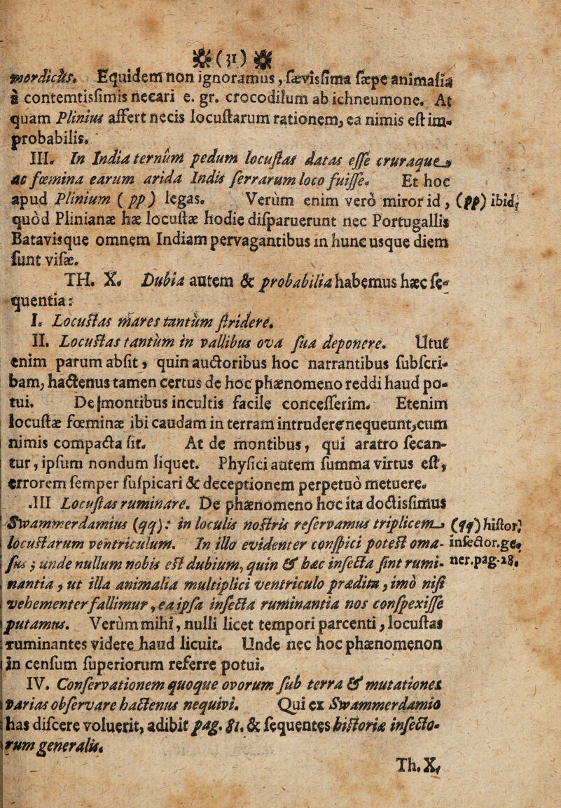 &(50$ : mrdtcbs* Equidem non ignoramus, fevisfima fxpe animafe i eontemtisfimis necari e. gr. crocodilum ab ichneumone. At quam Plinius affert necis locuftarum rationem, ea nimis eftim- probabilis. III. In Inita termnl pedum lecti fias datos effe crutaqut^s ae femina earum arida Indis ferrarum loco fuijfie, Et hoc apud Plinium (pp) legas. Verum enim vero miror id, (pp) ibidj quod Plinianae hae locullae hodie difparuerunt nec Portugallis Batavisque omnem Indiampervagantibusmhuneusquediem funt vlfe* TH. %$ Dubia astem 6c probabilia habemus haec fe* quentia : L LocuBos mares tantum findere* II. LocuHas tantum in vallibus ova fiua deponere. Utut enim parum abiit, quin au&oribus hoc narrantibus fubfcri- bam, ha<Senus tamen certus de hoc phaenomeno reddi haud po¬ tui, De jmontibus incultis facile concefferim. Etenim locuftae foeminae ibi caudam in terram intruderenequeunt,cum nimis compa&a fit. At de montibus, qiii aratro fecan- tur,ipfum nondum liquet. Phy/ici autem fumma virtus eft, ; errorem femper fufpicari Sc deceptionem perpetuo metuere. .III Locufias ruminare. De ph^nomeno hoc ita dodisfirrius | Sveammerdamius (qq)t in loculis noBris te fervamus triplicem-* (jfq) hiftor} I locuBarum ventriculum. In illo evidenter confici poteB orna- infedor.ge, ! jks ? unde nuUum nobis cB dubium, quin & hac infefta fint rumi- ncr.pag-is, j nantia , ut illa animalia multiplici ventriculo pradim, imo nifi I vehementer fallimur, eaipfa infeBa ruminantia nos confpexijfe iputamus. Verum mihi, nulli licet tempori parcenti, locuftai ■Tuminantes videre haud licuit. Unde nec hoc phaenomenon Un cenfum fuperiorum referre potui. IV. Confervationem quoque ovorum fub terra & mutationes, \ fartas obfervare halienus nequivi. Qui ex Swammerdamio j has difcere voluerit, adibit/^. gi* & ftquent&iiBom infeffo* \rum generalm Th.Xf