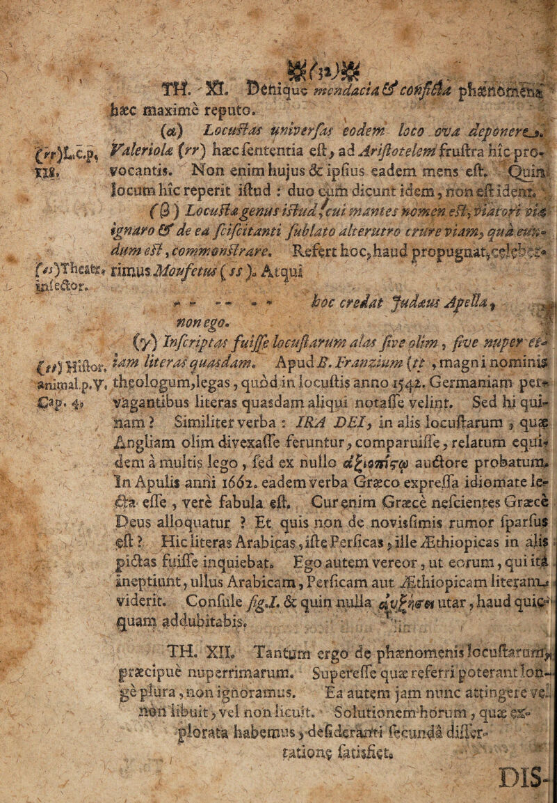 Ttf. ' SI. Bttiiquv mendaci A & C6fiji$d f hinhmeni h%C maxime reputo. / {*) L&cwBds Unherfas eodem loco ova deponert^* £n*)Lcpt Vderiola (rr) haec lententia eft> ad Arijiotelem fruifra hic pro» II|, vocantis. ' Non enim hujus & ipfius eadem mens eih Quiri: locum hk reperit illud : duo cum dicunt idem, non eji:idem. v; (0 ) LocuHagenus tsludfcui mantes nomen es% Piatori im ignaro & de ea feifeitanti fu b lato alterutro crure viam$ qua em.» dum eB, commmftrare. Refert hoc> haud propugnat*csJeS$S> f/i)Thea^ rimus Moufetm (ss )„ Aequi iniedor. • - r -r hoc credat fudaus Jpdh9 ^ non ego, (y) Infcriptas fuljfe locufiarum alas five pltm, nuper- et* Uteros quasdam, Apudi?. Franzium (tt , rnagn i nominis anipaalp.y, theologum,legas, quod inlocuftis anno 1542. Germaniam per* Gap» i? vagantibus literas quasdam aliqui notafie velint. Sed hi qui¬ nam ? Similiter verba : IRA DEI, in alis locnftarum * quae Angliam olim divexaffe feruntur, comparuiffe^ relatum equi? dem a multis lego , fed ex nullo dfyamqcp au&ore probatum,. In Apulis anni 1662. eadem verba Grgco expreffa idiomatele? eiTe , vere fabula eft. Cur enim Graece nefeientes Graece Deus alloquatur ? Et quis non de novisfimis rumor fparfus <sft ? Hic literas Arabicas , ille Perficas * ille dEthiopieas in ali? pidlas Riiffe inquiebaf* Ego autem vereor , ut eorum, qui it£ ineptiunt, ullus Arabicam, Perlicam aut Jithiopicam literam^ viderit. Confule figj. ck quin nulla dujeh&to utar ? haud qui#- quam addubitabis, '-'vA TH. XIL Tantum ergo de phsnomenis locuUarom^ praecipue nuperrimarum. Superede quse referri poterantlon~< ge plura, non ignoramus. Ea autem jam nunc attingere vel iwn t ibuit > vel non licuit. ■ Solutio nem.-h dru m, qusg 'k%* plorata habemus >^deiidcr'arft-i fecunda differ- ratione fatisfiet»