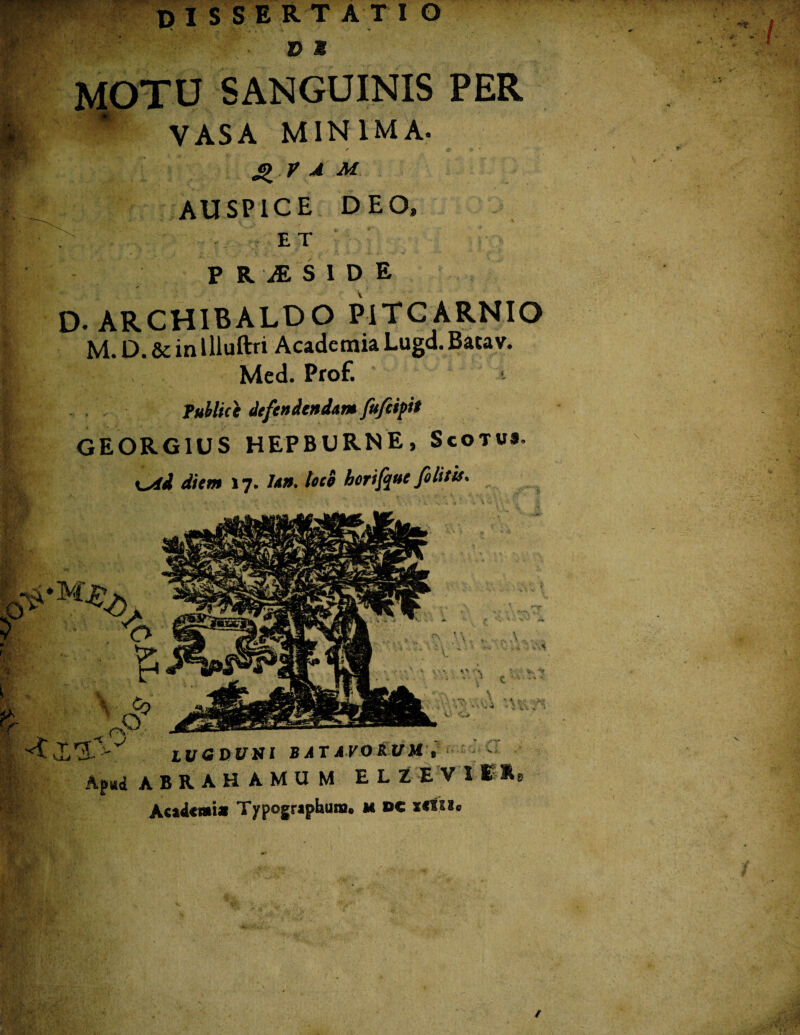 ; »*'•_ ,;.iv m ir. V,. i-lfi.' m. m uk y,:;, %«■■;. DISSERTAT I O . Z> M MOTU SANGUINIS PER VASA MINIMA. r * • Q V A M AUSPICE DEO, ET P R jESID E D- ARCHIBALDO PiTCARNIO M. D. & in llluftri Academia Lugd. Batav. Med. Prof. Publice defendenda** fujeipit GEORG1US HEPBURNE, Scotus. \^id diem 17. Ia», loce horifquc fi Iit is. . % * \ i» * c , ’ \ c- /v - •* 1 , i f • - 'i •' v. e,. LUGDUNI BAT AVORUM , Af*& ABRA. HAMUM ELZEV 111 Academi* Typographuna. m DC xttiu I