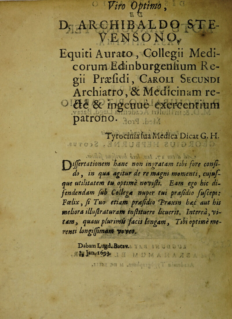 Viro Optimo, s u D; A R C HIB A L D O ST E- ‘ • i ‘vJ O' 4 „ 1- w* -i \ VENSON.O, .<? i s -f JK - > V w'. . . - •wr .4. v Equiti Aurato , Collegii Medi- cornm Edinburgeniium R e- gii Pr^fidi, Caroli Secundi Archiatro , & Medicinam re- ^ && & ingenue exercentium * ‘ ^ . > ; y* * »• v f r .• • i ■ * - + : . ^ * >. > ✓ i-i • • * i J <* ' i * t patrono. r Tyrocinia'fua.Medica Dicat G. H. •- - - , i •' <'  * • ’ 7 ' ' , '* ' '-j ‘ ' 111 * 'w ? •»' • V • * ». * X h C' ' f - C „ V V v ■ , *< \ <‘iVU 'A -V V^ijjertdtionem hanc non Inoratam tibi fore confi¬ do} in qua agitur de re magni momenti, cujuf- que utilitatem tu optime novifit. Eam ego hic di- Jendendam fub Collega nuper tui prafidic fufcept: Foehx, fi Tuo etiam prajidio ‘Traxin hac aut his meliora illujlraturam inftituere licuerit. Interea,, vi¬ tam, quam plurimis facis longam. Tibi optime mt~ renti longifpmam voveo. Dabam Lugd..Bat*», i h J™«l69b s i j .1 r T •„ . ’• r, i j \ ■' i \ i ■ r V y * .