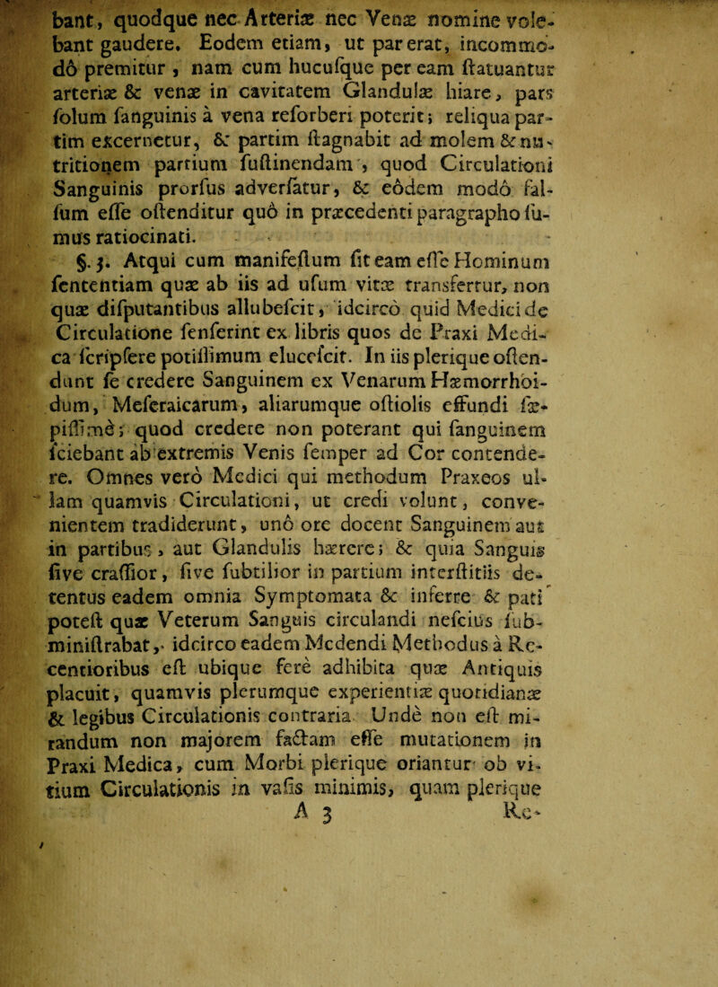 bant, quodque nec Arteria nec Vense nomine vole¬ bant gaudere. Eodem etiam, ut par erat, incommo d6 premitur , nam cum hucufque per eam ftatuantur arteriae & venae in cavitatem Glandulas hiare, pars folum fatlguinis a vena reforberi poterit; reliqua par- tim excernetur, 6: partim ftagnabit ad molem & tritionem partium fuftinendam , quod Circulationi Sanguinis prorfus adveriatur, & eodem modo fal- ium effe oftenditur qu6 in procedenti paragrapho fu¬ mus ratiocinati. §.3. Atqui cum manifeftum fit eam efle Hominum fententiam quas ab iis ad ufum vitee transfertur, non quas difputantibus allubefcit, idcirco quid Medici de Circulatione fenferint ex libris quos de Praxi Medi¬ ca fcripfere potiilimum elucefcit. In iis plerique oflen- dunt fe credere Sanguinem ex Venarum Homorrhbi- dum, Meferaicarum, aliarumque oftiolis effundi far- piflime ; quod credere non poterant qui fanguinem iciebant ab extremis Venis femper ad Cor contende¬ re. Omnes vero Medici qui methodum Praxeos ul¬ lam quamvis-Circulationi, ut credi volunt, conve¬ nientem tradiderunt, uno ore docent Sanguinem aut in partibus , aut Glandulis haereres & quia Sanguis five craffior, five fubtilior in partium interftitiis de¬ tentus eadem omnia Symptomata & inferre 6^ pati poteft quae Veterum Sanguis circulandi nefciiis fub- miniftrabat ,* idcirco eadem Medendi Methodus a Re- eentioribus eft ubique fere adhibita quae Antiquis placuit , quamvis plerumque experientias quotidianae & legibus Circulationis contraria Unde non eft mi¬ randum non majorem faftam effe mutationem m Praxi Medica, cum Morbi plerique oriantur ob vi¬ tium Circulationis in vafis minimis, quam plerique