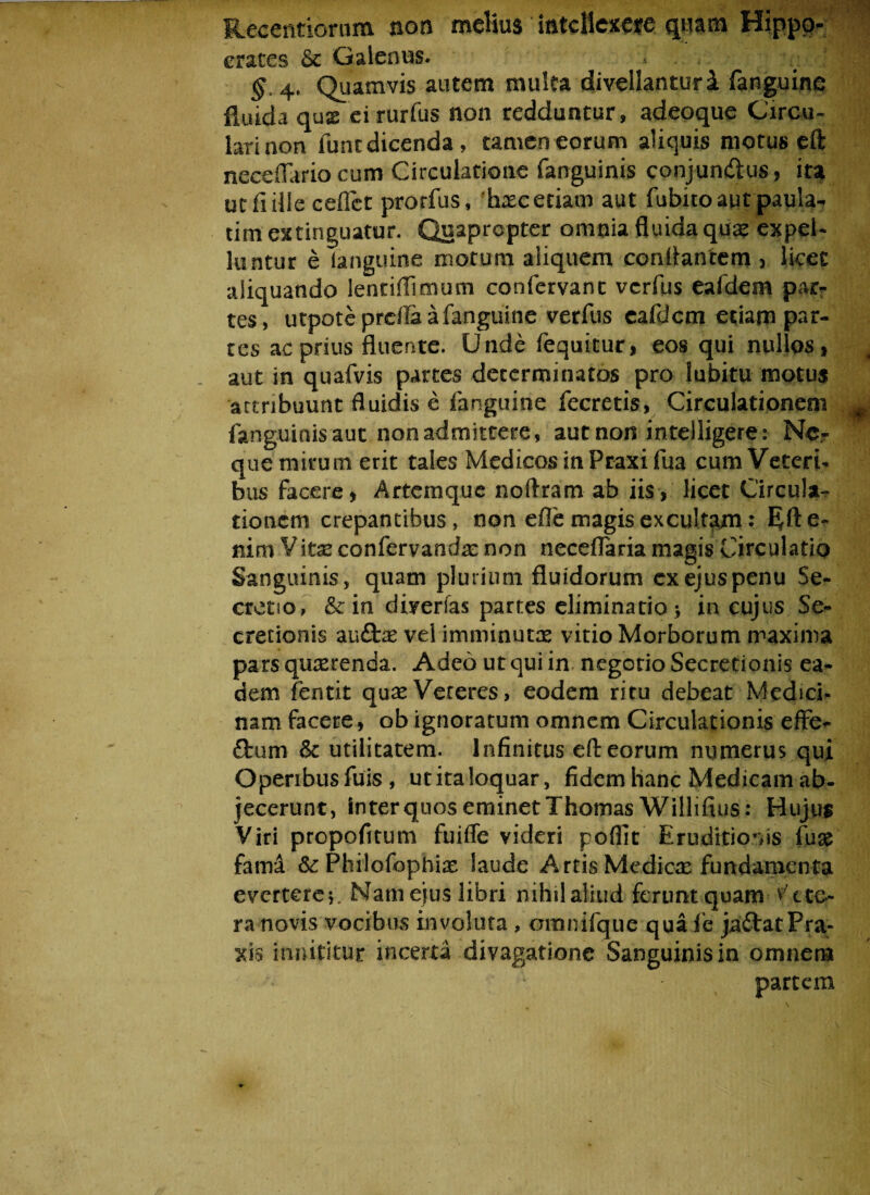 Recentiorum non melius intellexere quam Hippo¬ crates &c Galenus. , v |'| §. 4, Quamvis autem multa divellantur i fanguine fluida quse eirurfus non redduntur, adeoque Circu¬ lari non lunt dicenda , tamen eorum aliquis motus eft neceflario cum Circulatione fanguinis conjun&us, ita ut fi ille cedet prorfus, hxc etiam aut fubito aut paula- timextinguatur. Quapropter omnia fluida qua: expel¬ luntur e (anguine motum aliquem conflantem , licet aliquando lentiffinuitn confervant vcrfus eafdem par¬ tes, utpoteprdla a fanguine verfus eafdem etiam par¬ tes ac prius fluente. Unde fequitur, eos qui nullos, aut in quafvis partes determinatos pro lubitu motus artnbuunt fluidis e fanguine fecretis, Circulationem # fanguinis aut non admittere, aut non intelligere: Ne¬ que mirum erit tales Medicos in Praxi fua cum Veteri¬ bus facere, Artemque noftram ab iis, licet Circula¬ tionem crepantibus, non efle magis excultam: E^fte- nim Vitx confervandx non neceflaria magis Circulatio Sanguinis, quam plurium fluidorum exejuspenu Se¬ cretio, & in divertas partes eliminatio > in cujus Se¬ cretionis auftae vel imminuta vitio Morborum maxima pars qurerenda. Adeo ut qui in negotio Secretionis ea¬ dem fentit quae Veteres, eodem ritu debeat Medici¬ nam facere, ob ignoratum omnem Circulationis effe- £tum & utilitatem. Infinitus eft eorum numerus qui Operibus fuis , ut ita loquar, fidem hanc Medicam ab¬ jecerunt, inter quos eminet Thomas Willifius: Hujus Viri propofitum fuifle videri poftir Eruditionis fuse fama &: Philofophix laude Artis Medica fundamenta everterer Nam eius libri nihil aliud ferunt quam vete¬ ra novis vocibus involuta , omnifque quafe ja&atPra¬ xi s innititur incerta divagatione Sanguinis in omnem partem ,