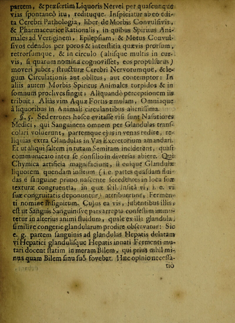 partem, &prasfcrtimLiquoris Nervei per quafcunqut vias fpontaneo itu, redituque, Infpiciatur abeo edi* ta Cerebri Pathologia, liber de Morbis Convulfivis* & Pharmaceutice. Rationalis, in quibus Spiritus ..Ani* malesad Vertiginem» Epilepfiam, &c Motus Convub fivos edendos per poros & interftitia. quasvis prorium , retrorfumque, & in circulo (aliifque multis in cur-. vis, fi quarum nomina cognovifiet, eos propulfurus ) moveri jubet, ftru&ur# Cerebri Nervorumque, &le-‘ gum Circulationis aut oblitus, aut contemptor: In aliis autem Morbis Spiritus Animales torpidos & in fomnunl proclives fingit s Aliquando perceptionem iis tribuit i Alias vim Aqu«s portis aemulam, Omniaque- a liquoribus in Animali circulant ibus alie ni (lima. m r §> f. vSed errores hofce evitafie vili funt Nafutiores Medici, qui Sanguinem omnem per Glandulas tranfi colari voluerunt, partemque ejus in venas redire, re¬ liquias extra Glandulas in Vas Excretorium amandari* Et ut aliqui falcem in tutam Semitam inciderent, quafi communicato inter fc .confilioin divertas abiere. -Qui: Chymica artificia ro-agnifaciunt, ii cuique Glandula liquorem quendam in litum (i. e. partes quafdara fluE das e (anguine primo .nafcente fecedemes in loca fu at¬ texturae .congruentia, in quae icil.Jillita vi, i. e. vi fuaecongruitatisdeponuntur/ attribuerunt', Fermen¬ ti nomine fnfignitum. Cujus ea vis, jubentibus illis? eft.ut Sanguis Sanguinifve pars arrepta confeftim immu¬ tetur in alterius animi fiui dum, quale ex illa glandula, fimilive congerie glandularum prodire obfervacur: Sic e. g. partem fanguinis ad glandulas Hepatis delatam viHepatici glandulifque Hepatis innati Fermenti mu¬ tari docent ftatim in meram Bilem, qui prius nihil mi¬ nus quam Bilem fmufuo fovebat» H®.c opinio necefia- tio