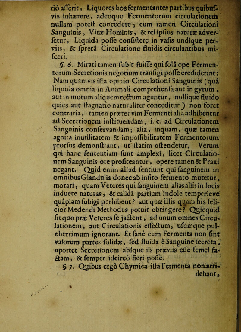 rio aflerit, Liquores hos fermentantes partibus quibat vis inhaerere, adeoque Fermentorum circulationerti nullam poteft concedere*, cum tamen Circulationi Sanguinis , Vitas Hominis , &reiipfius naturas adver- fetur, Liquida pofle confidere in vafis undique per¬ viis * & fpreta Circulatione fluidis circulantibus mi* fceri. §. 6. Mirari tamen fubit fuifie qui fola ope Fermen¬ torum Secretionisncgotiumt tranfigi polle crediderint: Nam quamvis ifta opinio Circulationi Sanguinis (qua liquida omnia in Animali comprehenfaauc in gyrum , aut in motum aliquem reftum aguntur, nulliquc fluido quies aut ftagnatio naturaliter conceditur _) non foret contraria, tamen praeter vim Fermenti alia adhibentur ad Secretionem inflituendam t i. e. ad Circulationem Sanguinis confervandam; alia, inquam, quas tamen agnua inutilitatem & impofiibilitatem Fermentorum prorfus demonftrant, ut ftatim oflendetur* Verum qui harc fententiam funt amplexi, licet Circulatio¬ nem Sanguinis ore profiteantur, opere tamen &Praxi negant. Quid enim aliud fentiunt qui fanguinem in bmnibusGlandulis donec ab infito fermenco mutetur, morari, quam Veteres qui fanguinem aliasaliis in locis induere naturas , calidi partium indole temperieve quapiam fubigi perhibent? aut quas illis quam his feli¬ cior Medendi Methodus potuit obtingere? Quicquid fitquopras Veteres fe jaftent, ad unum omnes Circu¬ lationem, aut Circulationis effe&um, ufumque pul¬ cherrimum ignorant. Et fanc cum Fermenta non fint vaforum partes folidae, fed fluida e Sanguine fecreta, oportet Secretionem abfque iis praeviis effc femel fa- £tam, &femper idcirco fieri pofle. § 7* Quibus ergoChymica ifta Fermenta nomarri. debanfp