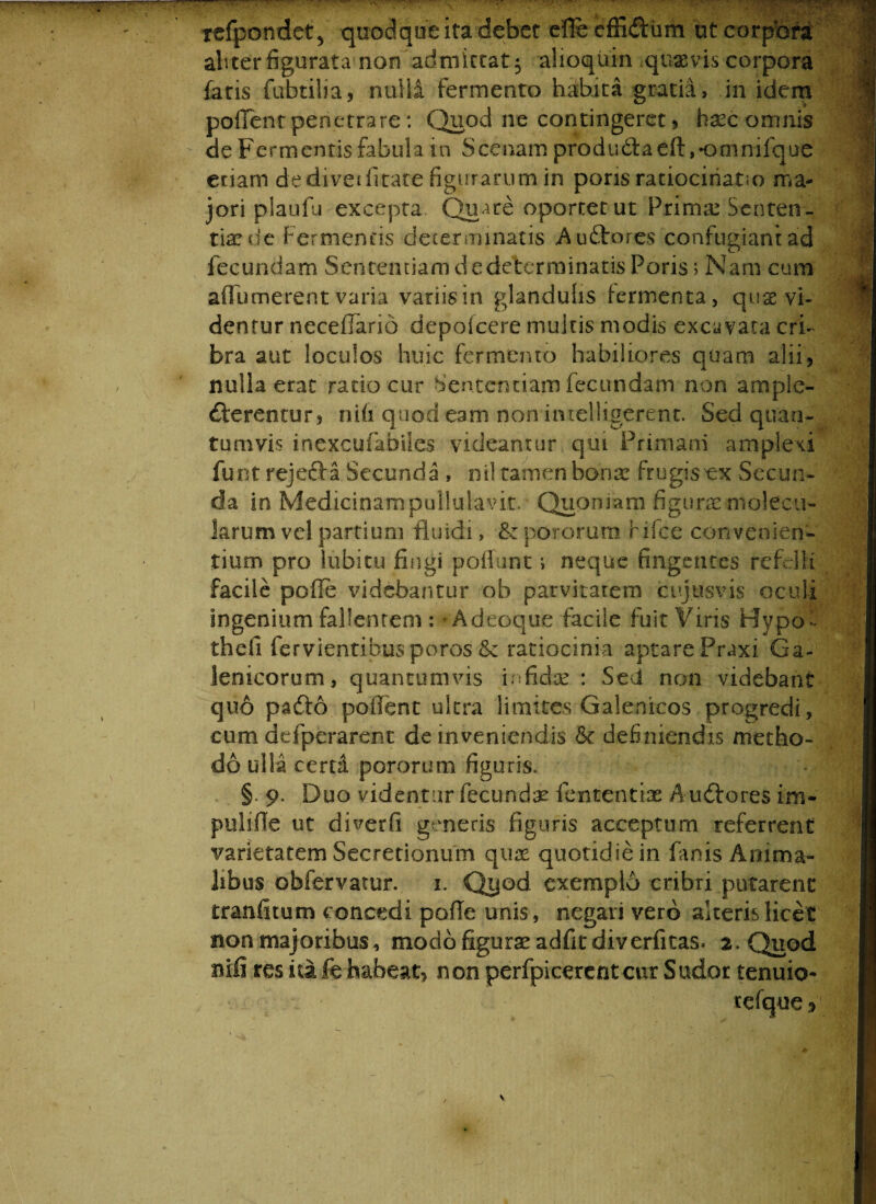 refpondet, quodque ita debet efle effi&um ut corpora abter figurata non admittat 5 alioquin quae vis corpora fatis fabrilia, nulli fermento habita gratia, in idem pollent penetrare: Quod ne contingeret, haec omnis de Fermentis fabula in Scenam produdbaeft ,omniique etiam dedivetfitare figurarumin pons ratiocinatio ma¬ jori plaufu excepta. Quare oportet ut Primae Senten¬ tiae de Fermentis determinatis Audtones confugiant ad fecundam Sententiam de determinatis Poris > Nam cum afiumerent varia variisin glandulis fermenta, quas vi¬ dentur neceflario depofcere multis modis excavata cri¬ bra aut loculos huic fermento habiliores quam alii, nulla erat rado cur Sententiam fecundam non ample¬ cterentur , nili quod eam non intelligerent. Sed quan¬ tumvis inexcufabiles videantur qui Primani amplexi funt rejecta Secunda , nil tamen bonae frugisex Secun¬ da in Medicinampullulavit. Quoniam figurae molecu- larum vel partium fluidi , fk pororum Fifce convenien¬ tium pro lubitu fingi poliunt i neque fingentes refelli facile pofle videbantur ob parvitatem cujus vis oculi ingenium fallentem : * Adeoque facile fuit Viris Hypof theii fervientibus poros & ratiocinia aptarePraxi Ga- lenicorum, quantumvis infidte : Sed non videbant quo pafto poflent ultra limites Galenicos progredi, cum defperarent de inveniendis & definiendis metho¬ do ulla cerni pororum figuris. §. 9. Duo videntur fecundae femen tiae AuCfores im- pulifle ut diverfi generis figuris acceptum referrent varietatem Secretionum quae quotidie in finis Anima¬ libus obfervatur. 1. Qyod exemplo cribri putarent tranfitum concedi pofle unis, negari vero alteris licet non majoribus, modo figurae adfit diverfitas. 2. Quod nili res ita fb habeat, non perfpicerent cur Sudor tenuio-