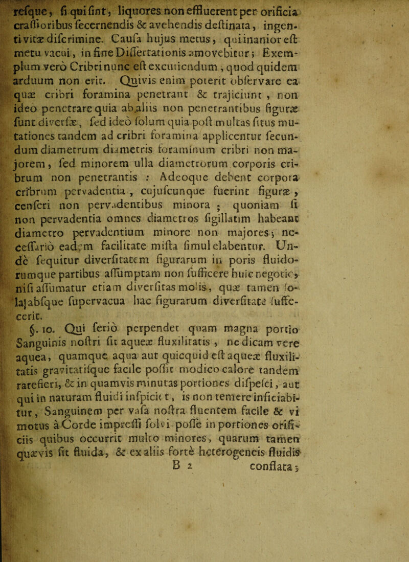 refquc, fi quifint , liquores non effluerent per orificia craffloribus fecernendis & avehendis deftinaca, ingen¬ ti vitae difcrimine. Caufa hujus metus, quiinanior cft metu vacui, in fine DnTertationis amovebitur j Exem¬ plum vero Cribri nunc eft excutiendum , quod quidem arduum non erit. Quivis enim poterit obfervare ea quae cribri foramina penetrant & trajiciunt , non ideo penetrare quia ab.aliis non penetrantibus figuras funt diverfx s fed ideo (o!um quia pofl multas ficus mu¬ tationes tandem ad cribri foramina applicentur fecun¬ dum diametrum diametris foraminum cribri non ma¬ jorem, fed minorem ulla diametrorum corporis cri- brum non penetrantis : Adeoque debent corpora cribrum pervadentia , cojufcunque fuerint figurx , cenferi non pervadentibus minora ; quoniam fi non pervadentia omnes diametros figillatim habeant diametro pervadentium minore non majores *, ne- ceflurio eadem facilitate mifta fimulelabentor. Un¬ de fequitur diverfitatem figurarum in poris fi nido¬ rum que partibus afiumptam non fufficere huicnegoticj nifi aflumatur etiam diverfitas molis, qux tamen fo- lafabfque fupervacua hac figurarum diverfitate fuffe- cerit. §. 10. Qui ferio perpendet quam magna portio Sanguinis noftri fu aquex fluxilitatis , ne dicam vere aquea, quamque aqua aut quicquid efiaqueac fluxili- tatis gravitatifque facile poffit modico calore tandem rarefieri, &in quamvis minutas portiones difpefci, aut qui in naturam fluidi infpicit t, is non temere inficiabi- tur, Sanguinem per vafa nofira fluentem facile & vi motus aCorde imprefli foh i poffe in portiones orifi¬ ciis quibus occurrit multo minores, quarum tamen quarvis fit fluida, <5c ex aliis forte heterogeneis fluidis B a conflata^