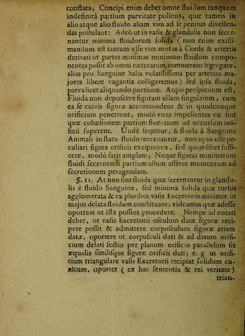 conflata* Concipi enim debet omne fluidum tanquam indefinira partium parvitate pollens, quas tamen in alioatque aliofluido aliam vim ad fe penitus divellen¬ das pollulant: Adeo ut in vafis & glandulis non fecer- nantur minima fluidorum folida ( non enim exilii- mandum efl tantam eflevim motus a Corde & arteriis derivati ut partes minimas minimum fluidum compo¬ nentes poffit ab omni exterarum. commercio Icgregare* alias pro Sanguine Salia volatilifiima per arterias ma¬ jores libere vagantia colligeremus) fed ipfa fluida, parva licet aliquando portione. Atqui perfpicuum efl:. Fluida non depofcere figuram ullam lingularem , cum ea fe cuivis figuras accommodent & in quodcunque orificium penetrent, modo vires impellentes ex iint qux cohsdionem partium fluentium ad cccurfumori- ficii fuperent. Unde (equitur, fi fluida a Sanguine Animali inflatu fluido fecernantur, non opus e (fe pe¬ culiari figura orificii excipientis , fed quamlibet fuffi- cere, modo fatis amplam > Neque figuras minimarum fluidi fecernendi partium ullum afferre momentum ad fecretionem peragendam. §. ii. At non fine fluida qux fecernantur in glandia lis e fluido Sanguine, fed minima folida qtrx rurfus agglomerata & ex pluribus vafis Excretoriis minimis in majus delata fluidum conftituant > videamus qux adefle oporteat ut iffa poflint procedere. Nempe ad notari debet, ut vafis Excretorii ofculum datx figurae reci¬ pere poffit & admittere corpufculum figurae etiam datx, oportere ut corpufculi dati & ad datum orifi¬ cium delati feftio per planum orificio parallelum fit aequalis fimilifque figurae orificii datij e. g ut orifi¬ cium triangulare vafis Excretorii recipiat folidum co¬ nicum, oportet ( z% hac fententia &: rei veritate) triaru