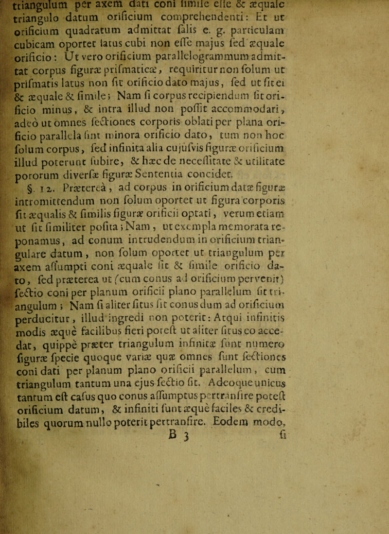 triangulum per axem dati coni umiie eiie &; aequale triangulo datum orificium comprehendenti: Et ut orificium quadratum admittat falis e. g. particulam cubicam oportet iatuscubi non eiTe majus feddequale orificio: Ut vero orificium parallelogrammum admit¬ tat corpus figurae prifmaticse, requiritur non folum ut prifmatis latus non fit orificio dato majus, fed utfitei & aequale &fimile; Nam fi corpus recipiendum fitori- ficio minus, & intra illud non poflk accommodari* adeo ut omnes feflriones corporis oblati per plana ori¬ ficio parallela (int minora orificio dato, tum non hoc folum corpus, fed infinita alia cujufvis figuras orificium illud poterunt fubire, & hsecde neceffitate & utilitate potorum diverfae figurae Sententia concidet. §. i2. Praeterea, ad corpus in orificium data figuras intromittendum non folum oportet ut figura corporis fit aequalis & fimilis figura orificii optati, verum etiam ut fu fimiliter pofitaj Nam , ut exempla memorata re¬ ponamus, ad conum intrudendum in orificium trian¬ gulare datum, non folum oportet ut triangulum per axem affumpti coni aequale fit & fimile orificio da¬ to , fed prreterea ut (cum conus ad orificium pervenit) feftio coni per planum orificii plano parallelum fit tri¬ angulum i Nam fi aliter litus fit conus dum ad orificium perducitur, illud ingredi non poterit: Atqui infinitis modis seque facilibus fieri poreft ut aliter ficus co acce¬ dat, quippe prseter triangulum infinitae fune numero figurae fpecie quoque varias quae omnes fiunt fediones coni dati per planum plano orificii parallelum, cum triangulum tantum una ejus feftio fit. A deo que unicus tantum eft cafus quo conus affumptuspertranfire potefl orificium datum, & infiniti fiunt seque faciles & credi¬ biles quorum nullo poterit pettranfire. Eodem modo, B 3 fi