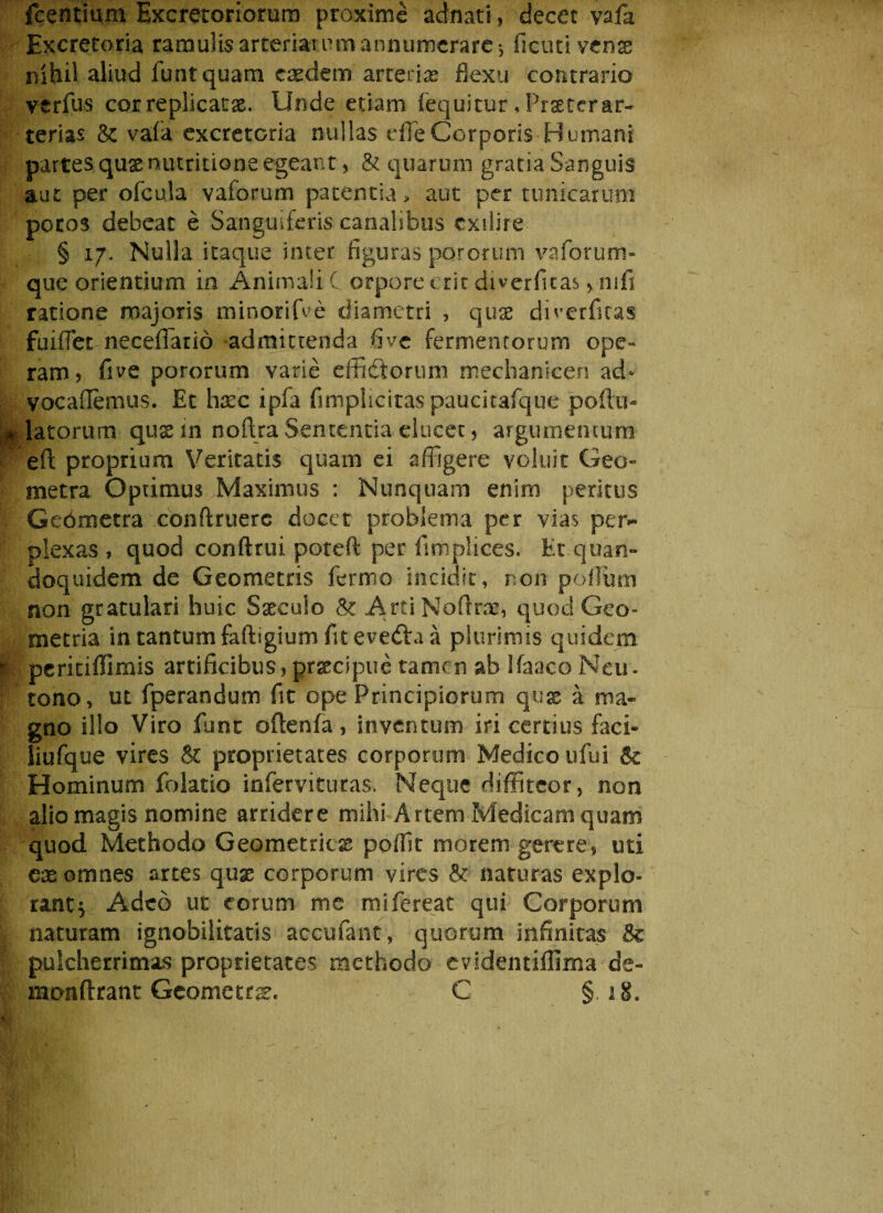 fcentium Excretoriorum proxime ad nat i, decet vafa Excretoria ramulisarteriarumannumerare•, ficutivense nihil aliud funtquam caedem arteria flexu contrario verfus cor replicatae. Unde etiam fequicur * Praetcrar- terias & vafa excretoria nullas die Corporis Humani partes quxnutritione egeant, & quarum gratia Sanguis aut per ofcula vaforum patentia, aut per tunicarum potos debeat e Sanguiferis canalibus cxilire § 17. Nulla itaque inter figuras pororum vaforum- que orientium in Animali C orpore erit diverfitas , nili ratione majoris minorifve diametri , quas diverfitas fuiffietneceffiario admittenda fi ve fermentorum ope¬ ram? five pororum varie effictorum mechanicen ad* vocaflemus. Et haec i pia fimplicitaspaucitafque poftu- flatorum qusin no (Ira Sententia elucet, argumentum eft proprium Veritatis quam ei affigere voluit Geo*» metra Optimus Maximus : Nunquam enim peritus Gebmetra conftruerc docet problema per vias per¬ plexas» quod conftrui poreft per fimplices. Et.quan- doquidem de Geometris fermo incidit, non polium non gratulari huic Sacculo & ArtiNoftrre, quod Geo¬ metria in tantum faftigium fitevedVa a plurimis quidem | peritiffimis artificibus, praecipue tamen ab Ifaaco Neu¬ rono, ut fperandum fit ope Principiorum qux a ma¬ gno illo Viro funt oftenfa, inventum iri certius faci- liufque vires & proprietates corporum Medico ufui Sc Hominum folatio infervituras. Neque diffiteor, non alio magis nomine arridere mihi Artem Medicam quam quod Methodo Geometrica pollit morem gerere, uti eae omnes artes quas corporum vires & naturas explo¬ rant^ Adeo ut eorum me mifereat qui Corporum I naturam ignobilitatis accufant, quorum infinitas & pulcherrimas proprietates methodo evidentiffima de- monftrant Geometra. C § 18.