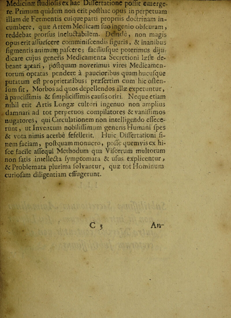 Medicinae itudiohsexhac Diflertatione poiiit emerge» re Primum quidem non erit pofthac opus in perpetuam illam de Fermentis cuique parti propriis doctrinam in¬ cumbere , qme Artem Medicam fuo ingenio ob{curam > reddebat prorfus incluftabilem. Deinde, non magis opus erit aiTuefcere comminifcendis figuris, & inanibus figmentis animum pafcere 5 faciliufque poterimus diju¬ dicare cujus generis Medicamenta Secretioni Ixfx de¬ beant aptari, pdftquam noverimus vires Medicamen¬ torum optatas pendere a paucioribus quam hucufque putatum eft proprietatibus; praefertim cum hicoften- jfum fit > Morbos ad quos depellendos iWx expetuntur, apauciffimis & fimpliciffimis caufisoriri. Neque etiam nihil erit Artis Longae cultori ingenuo non amplius damnari ad tot perpetuos compilatores Scvaniffimos nugatores, qui Circulationem non intelligendo e {Fece¬ runt, ut Inventum nobiliilimum genens Humani fpes vota nimis acerbe fefellerit. Huic Diflertationi fi¬ nem faciam, poftquam monuero, poiTc quemvis ex hi- fce facile aflequi Methodum qua Vifcerum multorum non fatis intellecta fymptemata & ufus explicentur, & Problemata plurima folvaotur, quae tot Hominum curiofam diligentiam effugerunt.