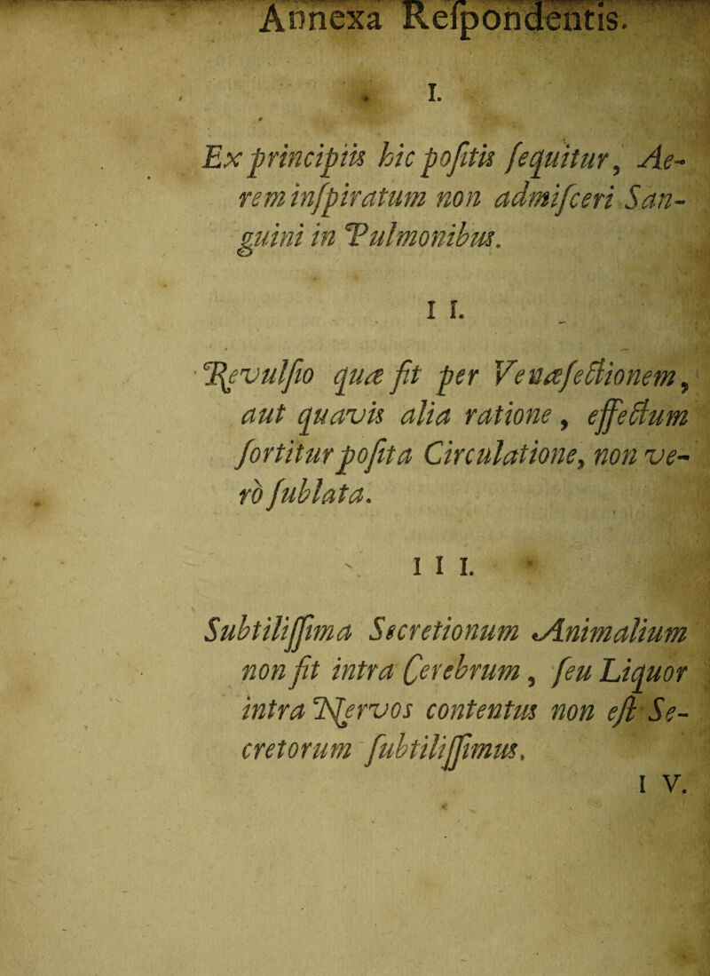 Annexa Reipondeiitis. . i. * Ex principiis hic pofitis [equitur. Ae¬ rem infpiratum non admificeri San¬ guini in Tulmonibm. T^evulfiio qua fit per VenafeSlionem, aut quavis alia ratione, ejfiehtum fortitur pofita Circulatione, non ve¬ ro fiublata. ili. Subtilififima Secretionum ^Animalium non fit intra Crebrum, Liquor intra Tfiervos contentus non efi Se¬ cretorum fiubtilijfimus.